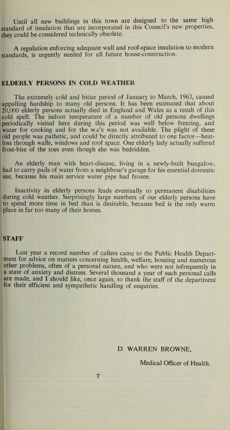 Until all new buildings in this town are designed to the same high standard of insulation that are incorporated in this Council’s new properties, they could be considered technically obsolete. A regulation enforcing adequate wall and roof-space insulation to modern standards, is urgently needed for all future house-construction. I ELDERLY PERSONS IN COLD WEATHER i The extremely cold and bitter period of January to March, 1963, caused appalling hardship to many old persons. It has been estimated that about 20,000 elderly persons actually died in England and Wales as a result of this cold spell. The indoor temperature of a number of old persons dwellings periodically visited here during this period was well below freezing, and water for cooking and for the w.c’s was not available. The plight of these old people was pathetic, and could be directly attributed to one factor—heat- ■ loss through walls, windows and roof space. One elderly lady actually suffered jfrost-biie of the toes even though she was bedridden. i An elderly man with heart-disease, living in a newly-built bungalow, I had to carry pails of water from a neighbour’s garage for his essential domestic I use, because his main service water pipe had frozen. I I Inactivity in elderly persons leads eventually to permanent disabilities i during cold weather. Surprisingly large numbers of our elderly persons have to spend more time in bed than is desirable, because bed is the only warm place in far too many of their homes. jSTAFF JT Last year a record number of callers came to the Public Health Depart- iment for advice on matters concerning health, welfare, housing and numerous other problems, often of a personal nature, and who were not infrequently in a state of anxiety and distress. Several thousand a year of such personal calls are made, and I should like, once again, to thank the staff of the department for their efficient and sympathetic handling of enquiries. D. WARREN BROWNE, Medical Officer of Health.