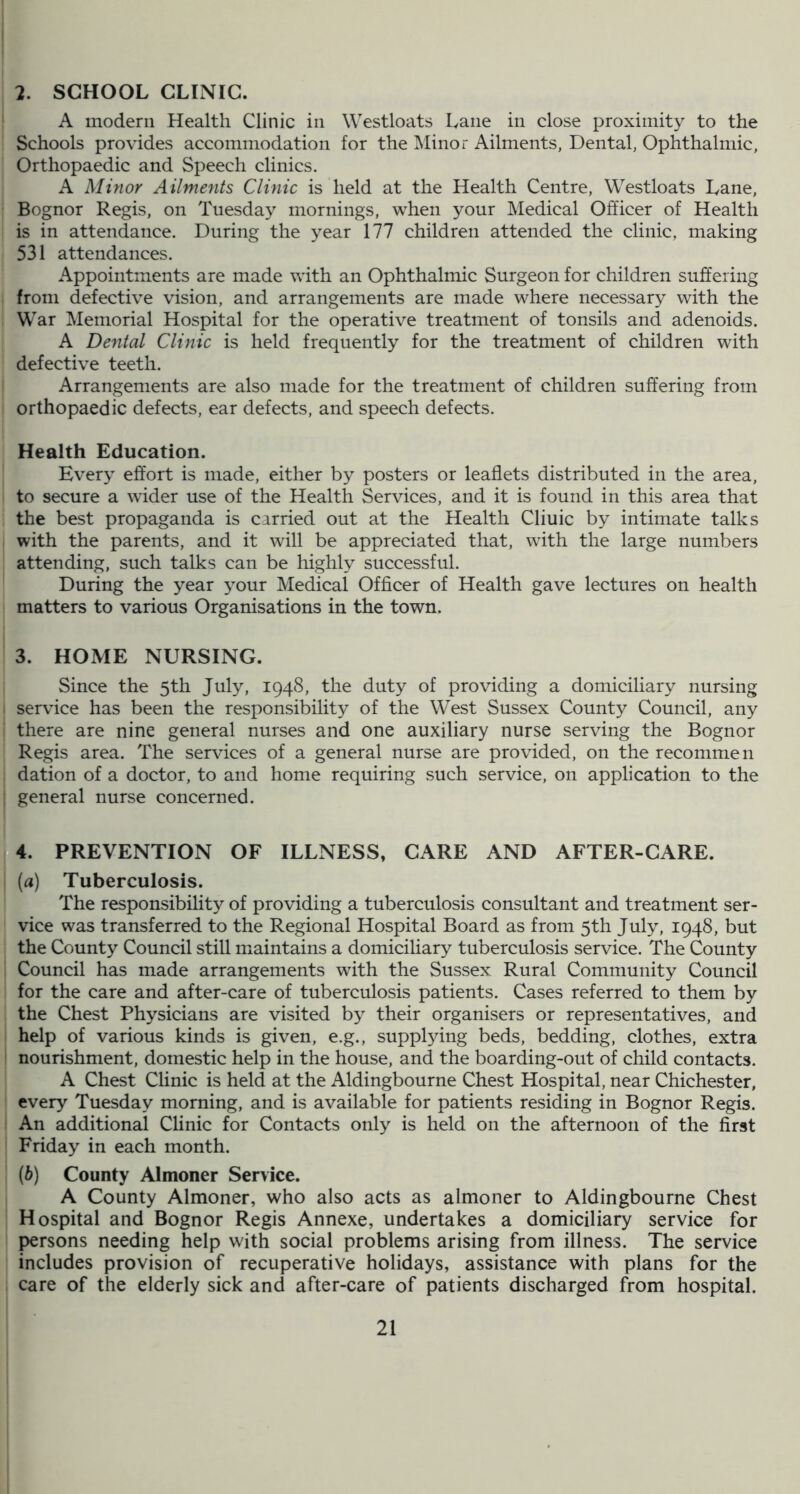 2. SCHOOL CLINIC. A modern Health Clinic in Westloats Lane in close proximity to the Schools provides accommodation for the IMinor Ailments, Dental, Ophthalmic, Orthopaedic and Speech clinics. A Minor Ailments Clinic is held at the Health Centre, Westloats Lane, Bognor Regis, on Tuesday mornings, when your Medical Officer of Health is in attendance. During the year 177 children attended the clinic, making 531 attendances. Appointments are made with an Ophthalmic Surgeon for children suffering from defective vision, and arrangements are made where necessary with the War Memorial Hospital for the operative treatment of tonsils and adenoids. A Dental Clinic is held frequently for the treatment of children with defective teeth. Arrangements are also made for the treatment of children suffering from orthopaedic defects, ear defects, and speech defects. Health Education. Every effort is made, either by posters or leaflets distributed in the area, to secure a wider use of the Health Services, and it is found in this area that the best propaganda is carried out at the Health Cliuic by intimate talks with the parents, and it will be appreciated that, with the large numbers attending, such talks can be highly successful. During the year your Medical Officer of Health gave lectures on health I matters to various Organisations in the town. I 3. HOME NURSING. Since the 5th July, 1948, the duty of providing a domiciliary nursing I service has been the responsibility of the West Sussex County Council, any there are nine general nurses and one auxiliary nurse serving the Bognor Regis area. The services of a general nurse are provided, on the recommen dation of a doctor, to and home requiring such service, on application to the ; general nurse concerned. PREVENTION OF ILLNESS, CARE AND AFTER-CARE. (a) Tuberculosis. The responsibility of providing a tuberculosis consultant and treatment ser- vice was transferred to the Regional Hospital Board as from 5th July, 1948, but the County Council still maintains a domiciliary tuberculosis service. The County Council has made arrangements with the Sussex Rural Community Council for the care and after-care of tuberculosis patients. Cases referred to them by the Chest Physicians are visited by their organisers or representatives, and help of various kinds is given, e.g., supplying beds, bedding, clothes, extra ' nourishment, domestic help in the house, and the boarding-out of child contacts. A Chest Clinic is held at the Aldingbourne Chest Hospital, near Chichester, every Tuesday morning, and is available for patients residing in Bognor Regis. An additional Clinic for Contacts only is held on the afternoon of the first Friday in each month. (h) County Almoner Service. A County Almoner, who also acts as almoner to Aldingbourne Chest Hospital and Bognor Regis Annexe, undertakes a domiciliary service for persons needing help with social problems arising from illness. The service includes provision of recuperative holidays, assistance with plans for the care of the elderly sick and after-care of patients discharged from hospital.