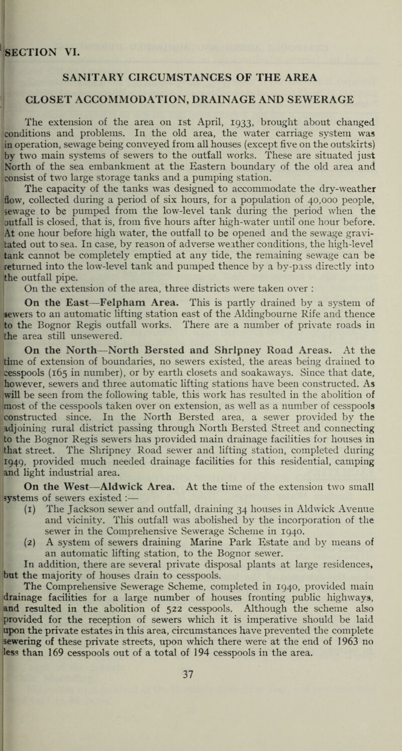 SECTION VI. SANITARY CIRCUMSTANCES OF THE AREA CLOSET ACCOMMODATION, DRAINAGE AND SEWERAGE The extension of the area on ist April, 1933, brought about changed conditions and problems. In the old area, the water carriage system was in operation, sewage being conveyed from all houses (except five on the outskirts) by two main systems of sewers to the outfall works. These are situated just North of the sea embankment at the Eastern boundary of the old area and consist of two large storage tanks and a pumping station. The capacity of the tanks was designed to accommodate the dry-weather flow, collected during a period of six hours, for a population of 40,000 people, sewage to be pumped from the low-level tank during the period when the outfall is closed, that is, from five hours after high-water until one hour before. At one hour before high water, the outfall to be opened and the sewage gravi- tated out to sea. In case, by reason of adverse weather conditions, the high-level tank cannot be completely emptied at any tide, the remaining sewage can be returned into the low-level tank and pumped thence by a by-pass directly into the outfall pipe. On the extension of the area, three districts were taken over : On the East—Felpham Area. This is partly drained by a system of sewers to an automatic lifting station east of the Aldingbourne Rife and thence to the Bognor Regis outfall works. There are a number of private roads in the area still unsewered. On the North—North Bersted and Shripney Road Areas. At the time of extension of boundaries, no sewers existed, the areas being drained to cesspools (165 in number), or by earth closets and soakaways. Since that date, however, sewers and three automatic lifting stations have been constructed. As will be seen from the following table, this work has resulted in the abolition of most of the cesspools taken over on extension, as well as a number of cesspools constructed since. In the North Bersted area, a sew^er provided by the adjoining rural district passing through North Bersted Street and connecting to the Bognor Regis sewers has provided main drainage facilities for houses in that street. The Shripney Road sew^er and lifting station, completed during 1949, provided much needed drainage facilities for this residential, camping and light industrial area. On the West—Aldwick Area. At the time of the extension two small systems of servers existed :— (1) The Jackson sewer and outfall, draining 34 houses in Aldwick Avenue and vicinity. This outfall was abolished by the incorporation of the sewer in the Comprehensive Sewerage Scheme in 1940. (2) A system of sewers draining Marine Park Estate and by means of an automatic lifting station, to the Bognor sewer. In addition, there are several private disposal plants at large residences, but the majority of houses drain to cesspools. The Comprehensive Sewerage Scheme, completed in 1940, provided main drainage facilities for a large number of houses fronting public highways, and resulted in the abolition of 522 cesspools. Although the scheme also provided for the reception of sewers which it is imperative should be laid upon the private estates in this area, circumstances have prevented the complete sew’ering of these private streets, upon which there were at the end of 1963 no less than 169 cesspools out of a total of 194 cesspools in the area.