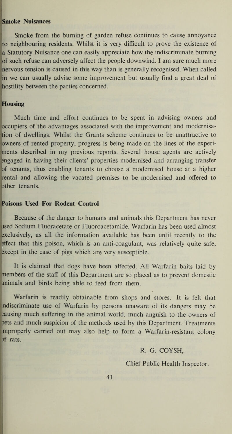 Smoke Nuisances Smoke from the burning of garden refuse continues to cause annoyance to neighbouring residents. Whilst it is very difficult to prove the existence of a Statutory Nuisance one can easily appreciate how the indiscriminate burning ;of such refuse can adversely affect the people downwind. I am sure much more nervous tension is caused in this way than is generally recognised. When called in we can usually advise some improvement but usually find a great deal of hostility between the parties concerned. Housing i Much time and effort continues to be spent in advising owners and iOccupiers of the advantages associated with the improvement and modernisa- tion of dwellings. Whilst the Grants scheme continues to be unattractive to iowners of rented property, progress is being made on the lines of the experi- ments described in my previous reports. Several house agents are actively mgaged in having their clients’ properties modernised and arranging transfer of tenants, thus enabling tenants to choose a modernised house at a higher r rental and allowing the vacated premises to be modernised and offered to bther tenants. Poisons Used For Rodent Control ; Because of the danger to humans and animals this Department has never ?psed Sodium Fluoracetate or Fluoroacetamide. Warfarin has been used almost [exclusively, as all the information available has been until recently to the effect that this poison, which is an anti-coagulant, was relatively quite safe, [except in the case of pigs which are very susceptible. i It is claimed that dogs have been affected. All Warfarin baits laid by members of the staff of this Department are so placed as to prevent domestic jinimals and birds being able to feed from them. I Warfarin is readily obtainable from shops and stores. It is felt that Indiscriminate use of Warfarin by persons unaware of its dangers may be |:ausing much suffering in the animal world, much anguish to the owners of |oets and much suspicion of the methods used by this Department. Treatments ijmproperly carried out may also help to form a Warfarin-resistant colony |)f rats. R. G. COYSH, j Chief Public Health Inspector.