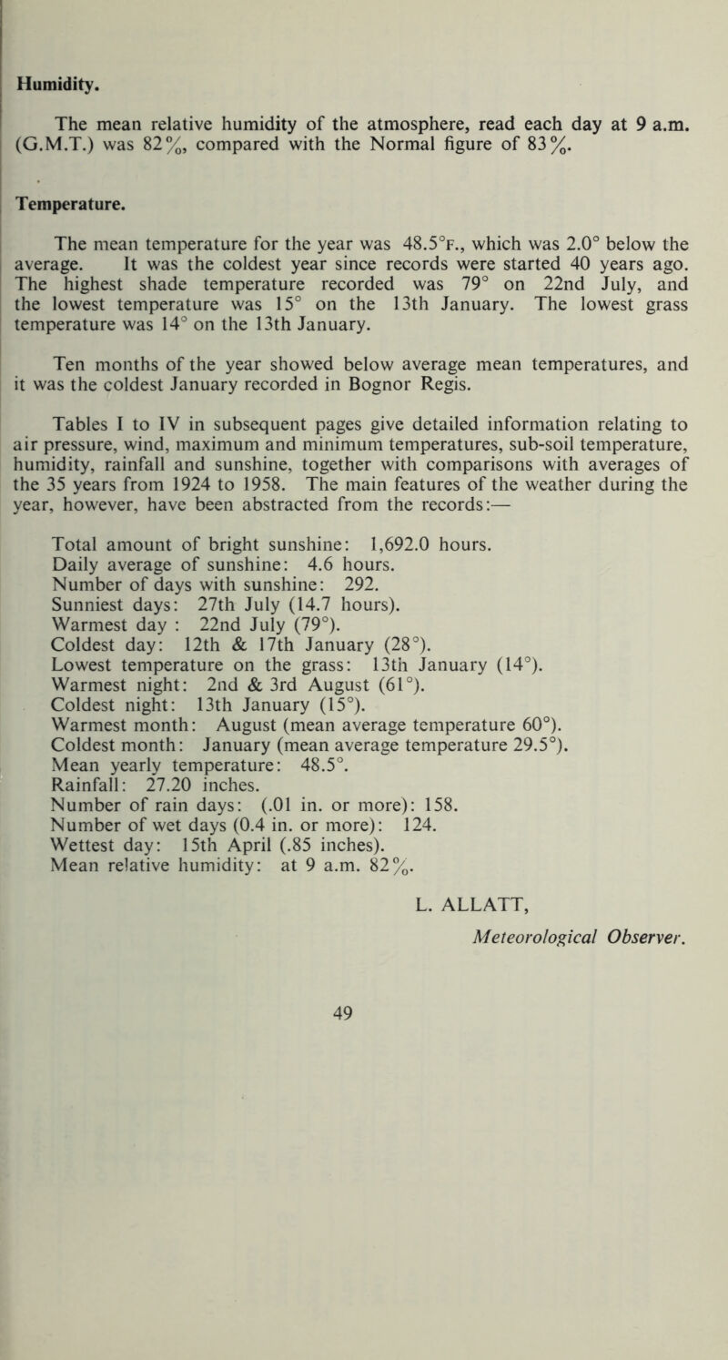 Humidity. The mean relative humidity of the atmosphere, read each day at 9 a.m. (G.M.T.) was 82%, compared with the Normal figure of 83%. Temperature. The mean temperature for the year was 48.5°f., which was 2.0° below the average. It was the coldest year since records were started 40 years ago. The highest shade temperature recorded was 79° on 22nd July, and the lowest temperature was 15° on the 13th January. The lowest grass temperature was 14° on the 13th January. Ten months of the year showed below average mean temperatures, and it was the coldest January recorded in Bognor Regis. Tables I to IV in subsequent pages give detailed information relating to air pressure, wind, maximum and minimum temperatures, sub-soil temperature, humidity, rainfall and sunshine, together with comparisons with averages of the 35 years from 1924 to 1958. The main features of the weather during the year, however, have been abstracted from the records:— Total amount of bright sunshine: 1,692.0 hours. Daily average of sunshine: 4.6 hours. Number of days with sunshine: 292. Sunniest days: 27th July (14.7 hours). Warmest day : 22nd July (79°). Coldest day: 12th & 17th January (28°). Lowest temperature on the grass: 13th January (14°). Warmest night: 2iid & 3rd August (61°). Coldest night: 13th January (15°). Warmest month: August (mean average temperature 60°). Coldest month: January (mean average temperature 29.5°). Mean yearly temperature: 48.5°. Rainfall: 27.20 inches. Number of rain days: (.01 in. or more): 158. Number of wet days (0.4 in. or more): 124. Wettest day: 15th April (.85 inches). Mean relative humidity: at 9 a.m. 82%. L. ALLATT, Meteorological Observer.