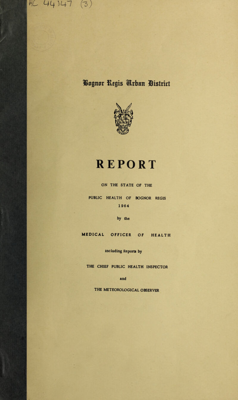 JSognor Kegia ®rban Biatrict REPORT ON THE STATE OF THE PUBLIC HEALTH OF BOGNOR REGIS 1964 by the MEDICAL OFFICER OF HEALTH including Reports by THE CHIEF PUBLIC HEALTH INSPECTOR and THE METEOROLOGICAL OBSERVER