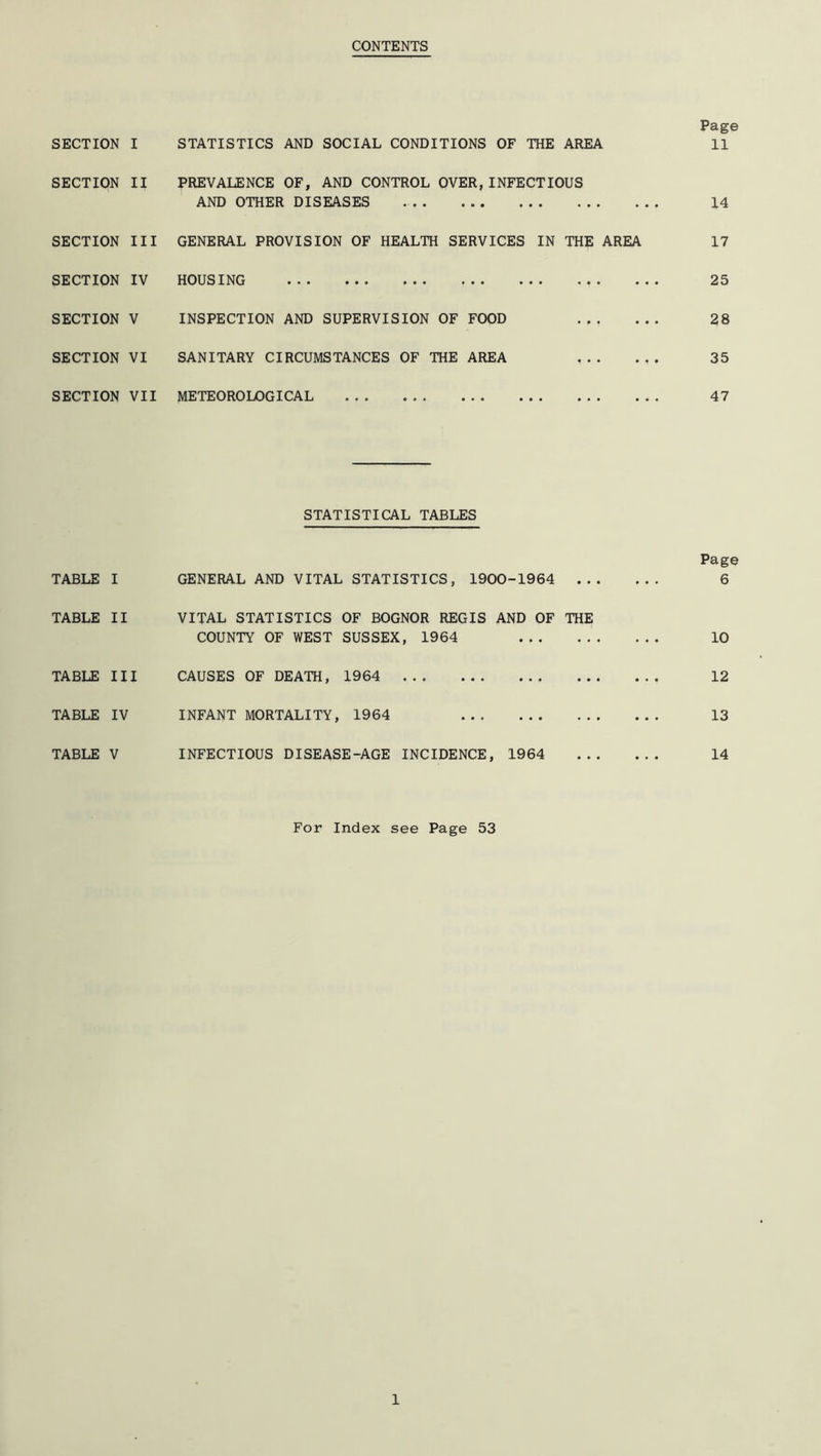 CONTENTS SECTION I SECTION II SECTION III SECTION IV SECTION V SECTION VI SECTION VII STATISTICS AND SOCIAL CONDITIONS OF THE AREA PREVALENCE OF, AND CONTROL OVER,INFECTIOUS AND OTHER DISEASES GENERAL PROVISION OF HEALTH SERVICES IN THE AREA HOUSING INSPECTION AND SUPERVISION OF FOOD SANITARY CIRCUMSTANCES OF THE AREA METEOROLOGICAL ... Page 11 14 17 25 28 35 47 STATISTICAL TABLES Page TABLE I GENERAL AND VITAL STATISTICS, 1900-1964 ... 6 TABLE II VITAL STATISTICS OF BOGNOR REGIS AND OF THE COUNTY OF WEST SUSSEX, 1964 . . . 10 TABLE III CAUSES OF DEATH, 1964 12 TABLE IV INFANT MORTALITY, 1964 13 TABLE V INFECTIOUS DISEASE-AGE INCIDENCE, 1964 14 For Index see Page 53