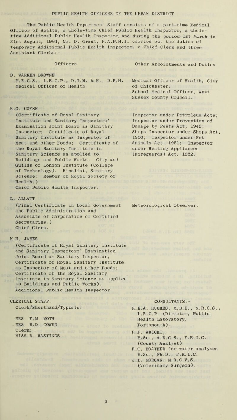 PUBLIC HEALTH OFFICERS OF THE URBAN DISTRICT The Public Health Department Staff consists of a part-time Medical Officer of Health, a whole-time Chief Public Health Inspector, a whole- time Additional Public Health Inspector, and during the period 1st March to 31st August, 1964, Mr. D. Grant, F.A.P.H.I. carried out the duties of temporary Additional Public Health Inspector, a Chief Clerk and three Assistant Clerks Officers Other Appointments and Duties D. WARREN BROWNE M.R.C.S., L.R.C.P., D.T.M. &H., D.P. Medical Officer of Health R.G. COYSH (Certificate of Royal Sanitary Institute and Sanitary Inspectors' Examination Joint Board as Sanitary Inspector; Certificate of Royal Sanitary Institute as Inspectpr of Meat and other Foods; Certificate of the Royal Sanitary Institute in Sanitary Science as applied to Buildings and Public Works. City and Guilds of London Institute (College of Technology). Finalist, Sanitary Science; Member of Royal Society of Health,) Chief Public Health Inspector. H. Medical Officer of Health, City of Chichester, School Medical Officer, West Sussex County Council, Inspector under Petroleum Acts; Inspector under Prevention of Damage by Pests Act, 1949; Shops Inspector under Shops Act, 1950; Inspector under Pet Animals Act, 1951; Inspector under Heating Appliances (Fireguards) Act, 1952. L. ALLATT (Final Certificate in Local Government Meteorological Observer, and Public Administration and Associate of Corporation of Certified Secretaries.) Chief Clerk. K.H. JAMES (Certificate of Royal Sanitary Institute and Sanitary Inspectors' Examination Joint Board as Sanitary Inspector; Certificate of Royal Sanitary Institute as Inspector of Meat and other Foods; Certificate of the Royal Sanitary Institute in Sanitary Science as applied to Buildings and Public Works). Additional Public Health Inspector. CLERICAL STAFF. Clerk/Shorthand/Typists: MRS. F.M. MOTH MRS. B.D. COWEN Clerk: MISS R. HASTINGS CONSULTANTS:- K.E.A. HUGHES, M.B.E,, M.R.C.S. L.R.C.P. (Director, Public Health Laboratory, Portsmouth). R.F. WRIGHT, B.Sc., A.R.C.S., F.R.I.C. (County Analyst) R.C. HOATHER for water analyses B.Sc,, Ph.D,, F.R.I.C. J.B. MORGAN, M.R.C.V.S. (Veterinary Surgeon).