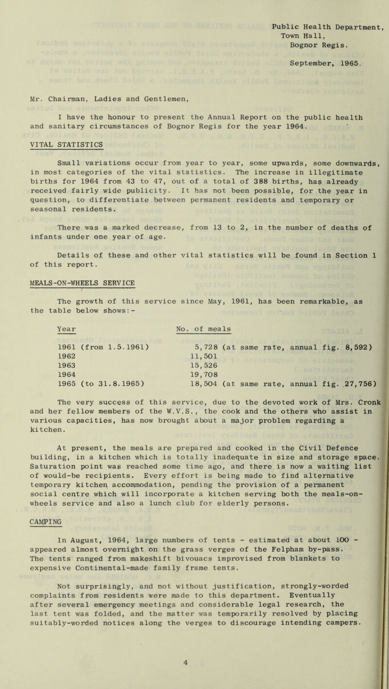 Public Health Department, Town Hall, Bognor Regis. September, 1965. Mr. Chairman, Ladies and Gentlemen, I have the honour to present the Annual Report on the public health and sanitary circumstances of Bognor Regis for the year 1964. VITAL STATISTICS Small variations occur from year to year, some upwards, some downwards, in most categories of the vital statistics. The increase in illegitimate births for 1964 from 43 to 47, out of a total of 388 births, ha? already received fairly wide publicity. It has not been possible, for the year in question, to differentiate between permanent residents and temporary or seasonal residents. There was a marked decrease, from 13 to 2, in the number of deaths of infants under one year of age. Details of these and other vital statistics will be found in Section 1 of this report. MEALS-ON-WHEELS SERVICE The growth of this service since May, 1961, has been remarkable, as the table below shows Year No. of meals 1961 (from 1.5.1961) 1962 1963 1964 1965 (to 31.8.1965) 5,728 (at same rate, qnnual fig. 8,592) 11,501 15,526 19, 708 18,504 (at same rate, annual fig. .27,756) The very success of this service, due to the devoted work of Mrs. Cronk and her fellow members of the W.V.S., the cook and the others who assist in various capacities, has now brought about a major problem regarding a kitchen. At present, the meals are prepared and cooked in th? Civil Defence building, in a kitchen which is totally inadequate in size and storage space. Saturation point was reached some time ago, and there is now a waiting list of would-be recipients. Every effort is being made to find alternative temporary kitchep accommodation, pending the provision of a permanent social centre which will incorporate a kitchen serving both the meals-on- wheels service and also a lunch club for elderly persons. CAMPING In August, 1964, large numbers of tents - estimated at about 100 - appeared almost overnight on the grass verges of the Felpham by-pass. The tents ranged from makeshift bivouacs improvised from blankets to expensive Continental-made family frame tents. Not surprisingly, and not without justification, strongly-worded complaints from residents were made to this department. Eventually after several emergency meetings and considerable legal research, the last tent was folded, and the matter was temporarily resolved by placing suitably-worded notices along the verges to discourage intending campers.