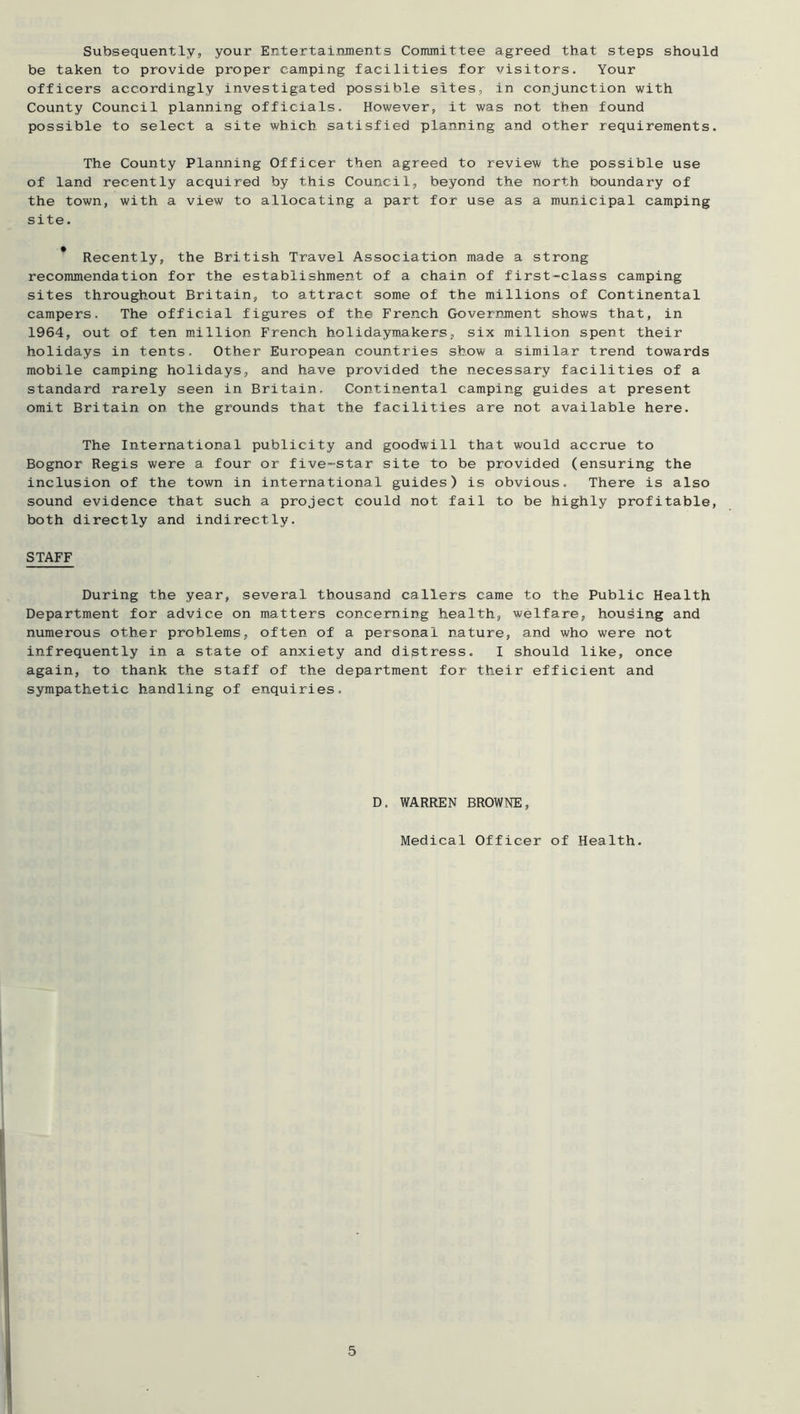 Subsequently, your Entertainments Committee agreed that steps should be taken to provide proper camping facilities for visitors. Your officers accordingly investigated possible sites, in conjunction with County Council planning officials. However, it was not then found possible to select a site which satisfied planning and other requirements. The County Planning Officer then agreed to review the possible use of land recently acquired by this Council, beyond the north boundary of the town, with a view to allocating a part for use as a municipal camping site. * Recently, the British Travel Association made a strong recommendation for the establishment of a chain of first-class camping sites throughout Britain, to attract some of the millions of Continental campers. The official figures of the French Government shows that, in 1964, out of ten million French holidaymakers, six million spent their holidays in tents. Other European countries show a similar trend towards mobile camping holidays, and have provided the necessary facilities of a standard rarely seen in Britain. Continental camping guides at present omit Britain on the grounds that the facilities are not available here. The International publicity and goodwill that would accrue to Bognor Regis were a four or five-star site to be provided (ensuring the inclusion of the town in international guides) is obvious. There is also sound evidence that such a project could not fail to be highly profitable, both directly and indirectly. STAFF During the year, several thousand callers came to the Public Health Department for advice on matters concerning health, welfare, housing and numerous other problems, often of a personal nature, and who were not infrequently in a state of anxiety and distress. I should like, once again, to thank the staff of the department for their efficient and sympathetic handling of enquiries. D. WARREN BROWNE, Medical Officer of Health.