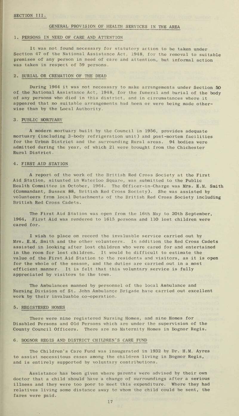 GENERAL PROVISION OF HEALTH SERVICES IN THE AREA 1. PERSONS IN NEED OF CARE AND ATTENTION It was not found necessary for statutory action to be taken under Section 47 of the National Assistance Act, 1948, for the removal to suitable premises of any person in need of care and attention, but informal action was taken in respect of 59 persons. 2. BURIAL OR CREMATION OF THE DEAD During 1964 it was not necessary to make arrangements under Section 50 of the National Assistance Act, 1948, for the funeral and burial of the body of any persons who died in this district, and in circumstances where it appeared that no suitable arrangements had been or were being made other- wise than by the Local Authority. 3. PUBLIC MORTUARY A modern mortuary built by the Council in 1956, provides adequate mortuary (including 3“body refrigeration unit) and post-mortem facilities for the Urban District and the surrounding Rural areas. 94 bodies were admitted during the year, of which 21 were brought from the Chichester Rural District. 4. FIRST AID STATION A report of the work of the British Red Cross Society at the First Aid Station, situated in Waterloo Square, was submitted to the Public Health Committee in October, 1964. The Officer—in-Charge was Mrs. E.M. Smith (Commandant, Sussex 88, British Red Cross Society). She was assisted by volunteers from local Detachments of the British Red Cross Society including British Red Cross Cadets, The First Aid Station was open from the 16th May to 20th September, 1964, First Aid was rendered to 1615 persons and 110 lost children were cared for. I wish to place on record the invaluable service carried out by Mrs. E.M. Smith and the other volunteers. In addition the Red Cross Cadets assisted in looking after lost children who were cared for and entertained in the room for lost children. It would be difficult to estimate the value of the First Aid Station to the residents and visitors, as it is open for the whole of the season, and the duties are carried out in a most efficient manner. It is felt that this voluntary service is fully appreciated by visitors to the town. The Ambulances manned by personnel of the local Ambulance and Nursing Division of St. John Ambulance Brigade have carried out excellent work by their invaluable co-operation. 5. REGISTERED HOMES There were nine registered Nursing Homes, and nine Homes for Disabled Persons and Old Persons which are under the supervision of the County Council Officers. There are no Maternity Homes in Bognor Regis. 6. BOGNOR REGIS AND DISTRICT CHIIJ3REN'S CARE FUND The Children's Care Fund was inaugurated in 1932 by Dr. H.M. Ayres to assist necessitous cases am.ong the children living in Bognor Regis, and is entirely supported by voluntary contributions. Assistance has been given where parents were advised by their own doctor that a child should have a change of surroundings after a serious illness and they were too poor to meet this expenditure. Where they had relatives living some distance away to whom the child could be sent, the fares were paid.