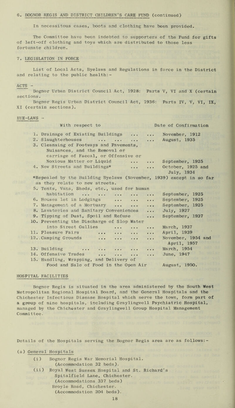 6. BOGNOR REGIS AND DISTRICT CHILDREN’S CARE FUND (continued) In necessitous cases, boots and clothing have been provided. The Committee have been indebted to supporters of the Fund for gifts of left-off clothing and toys which are distributed to those less fortunate children. 7. LEGISLATION IN FORCE List of Local Acts, Byelaws and Regulations in force in the District and relating to the public health:- ACTS - Bognor Urban District Council Act, 1928: Parts V, VI and X (certain sections. Bognor Regis Urban District Council Act, 1936: Parts IV, V, VI, IX, XI (certain sections). BYE-LAWS With respect to 1. Drainage of Existing Buildings ... .. 2. Slaughterhouses 3. Cleansing of Footways and Pavements, Nuisances, and the Removal or carriage of Faecal, or Offensive or Noxious Matter or Liquid 4. New Streets and Buildings* ... *Repealed by the Building Byelaws (November, as they relate to new streets. 5. Tents, Vans, Sheds, etc., used for human habitation ... ... ... ... 6. Houses let in Lodgings 7. Management of a Mortuary ... ... 8. Lavatories and Sanitary Conveniences 9. Tipping of Dust, Spoil and Refuse 10. Preventing the Discharge of Slop Water into Street Gullies 11. Pleasure Fairs 12..Camping Grounds ... ... ... 13. Building ... 14. Offensive Trades ... 15. Handling, Wrapping, and Delivery of Food and Sale of Food in the Open Air Date of Confirmation . November, 1912 , August, 1935 Septem.ber, 1925 October, 1925 and July, 1934 1939) except in so far September, 1925 September, 1925 September, 1925 July, 1927 S ept em.be r, 1937 March, 1937 April, 1939 November, 1954 and April, 1957 March, 1954 June, 1947 August, 1950. HOSPITAL FACILITIES Bognor Regis is situated in the area administered by the South West Metropolitan Regional Hospital Board, and the General Hospitals and the Chichester Infectious Disease Hospital which serve the town, form part of a group of nine hospitals, including Grayling\\'ell Psychiatric Hospital, managed by the Chichester and Graylingwell Group Hospital Management Committee. Details of the Hospitals serving the Bognor Regis area are as follows:- (a) General Hospitals (i) Bognor Regis War Memorial Hospital. (Acconunodation 32 beds). (ii) Royal West Sussex Hospital and St. Richard's Spitalfield Lane, Chichester. (Accommodations 337 beds) Broyle Road, Chichester. (Accommodation 204 beds).