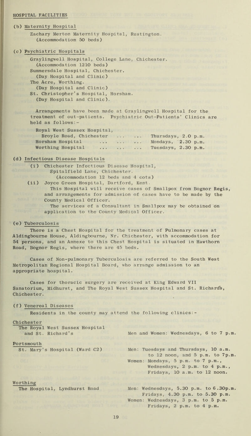 HOSPITAL FACILITIES (b) Maternity Hospital Zachary Merton Maternity Hospital, Rustington. (Accommodation 50 beds) (c ) Psychiatric Hospitals Graylingwell Hospital, College Lane, Chichester. (Accommodation 1210 beds) Summersdale Hospital, Chichester. (Day Hospital and Clinic) The Acre, Worthing. (Day Hospital and Clinic) St. Christopher's Hospital, Horsham. (Day Hospital and Clinic). Arrangements have been ma.de at Graylingwell Hospital for the treatment of out-patients. Psychiatric Out-Patients' Clinics are held as follows Royal West Sussex Hospital, Broyle Road, Chichester ... ... Thursdays, 2.0 p.m. Horsham Hospital ... ... ... Mondays, 2.30 p.m. Worthing Hospital ... ... ... Tuesdays, 2.30 p.m. (d) Infectious Disease Hospitals (i) Chichester Infectious Disease Hospital, Spitalfield Lane, Chichester. (Accommodation 12 beds and 4 cots) (ii) Joyce Green Hospital, Dartford, Kent. This Hospital will receive cases of Smallpox from Bognor Regis, and arrangements for admission of cases have to be made by the County Medical Officer. The services of a Consultant in Smallpox may be obtained on application to the County Medical Officer. (e) Tuberculosis There is a Chest Hospital for the treatm.ent of Pulmonary cases at Aldingbourne House, Aldingbourne, Nr. Chichester, with accomjnodation for 54 persons, and an Annexe to this Chest Hospital is situated in Hawthorn Road, Bognor Regis, where there are 45 beds. Cases of Non-pulmonary Tuberculosis axe referred to the South West Metropolitan Regional Hospital Board, who ari'ange admission to an appropriate hospital. Cases for thoracic surgery are received at King Edward VII Sanatorium, Midhurst, and The Royal West Sussex Hospital and St. Richard's, Chichester. (f ) Venereal Diseases Residents in the county may attend the following clinics Chichester The Royal West Sussex Hospital and St. Richard's Men and Women: Wednesdays, 6 to 7 p.m. Portsmouth St. Mary's Hospital (Ward C2) Men: Tuesdays and Thursdays, 10 a.m. to 12 noon, and 5 p.m. to 7p.m. Women: Mondays, 5 p.m. to 7 p.m., Wednesdays, 2 p.m. tp 4 p.m., Fridays, 10 a.m. to 12 noon. Worthing The Hospital, Lyndhurst Road Men: Wednesdays, 5.30 p.m. to 6.30p.m. Fridays, 4.30 p.m. to 5.30 p.m. Women: Wednesdays, 3 p.m. to 5 p.m. Fridays, 2 p.m. to 4 p.m.