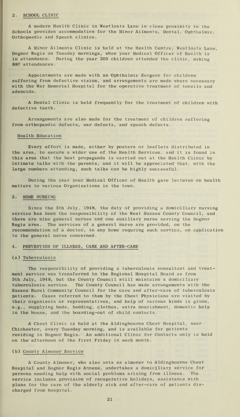 2. SCHOOL CLINIC A modern Health Clinic in Westloats Lane in close proximity to the Schools provides accomjnodation for the Minor Ailments, Dental, Ophthalmic, Orthopaedic and Speech clinics. A Minor Ailments Clinic is held at the Health Centre, Westloats Lane, Bognor Regis on Tuesday mornings, when your Medical Officer of Health is in attendance. During the year 305 children attended the clinic, making 887 attendances. Appointments are made with an Ophthalmic Surgeon for children suffering from defective vision, and arrangements are made where necessary with the War Memorial Hospital for the operative treatment of tonsils and adenoids. A Dental Clinic is held frequently for the treatment of children with defective teeth. Arrangements are also made for the treatment of children suffering from orthopaedic defects, ear defects, and speech defects. Health Education Every effort is made, either by posters or leaflets distributed in the area, to secure a wider use of the Health Services, and it is found in this area that the best propaganda is carried out at the Health Clinic by intimate talks with the parents, and it will be appreciated that, with the large numbers attending, such talks can be highly successful. During the year your Medical Officer of Health gave lectures on health matters to various Organisations in the town. 3. HOME NURSING Since the 5th July, 1948, the duty of providing a domiciliary nursing service b.ai^ been the responsibility of the West Sussex County Council, and there are nine general nurses and one auxiliary nurse serving the Bognor Regis area. The services of a general nurse are provided, on the recommendation of a doctor, to any home requring such service, on application to the general nurse concerned. 4. PREVENTION OF ILLNESS, CARE AND AFTER-CARE (a) Tuberculosis The responsibility of providing a tuberculosis consultant and treat- ment service was transferred to the Regional Hospital Board as from 5th July, 1948, but the County Council still maintains a domiciliary tuberculosis service. The County Council has made arrangements with the Sussex Rural Community Council for the care and after-care of tuberculosis patients. Cases referred to them by the Chest Physicians are visited by their organisers or representatives, and help of various kinds is given, e.g., supplying beds, bedding, clothes, extra nourishment, domestic help in the house, and the boarding-out of child contacts. A Chest Clinic is held at the Aldingbourne Chest Hospital, near Chichester, every Tuesday morning, and is available for patients residing in Bognor Regis. An additional Clinic for Contacts only is held on the afternoon of the first Friday in each month. (b) County Almoner Service A County Alm-oner, who also acts as almoner to Aldingbourne Chest Hospital and Bognor Regis Annexe, undertakes a domiciliary service for persons needing help with social problems arising from illness. The service includes provision of recuperative holidays, assistance with plans for the care of the elderly sick and after-care of patients dis- charged from hospital.