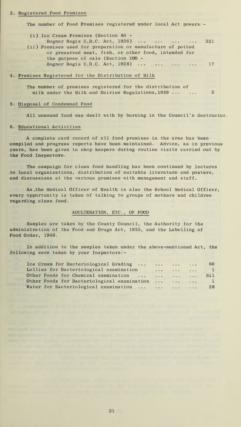 3. Registered Food Premises The number of Food Premises registered under local Act powers:- (i) Ice Cream Premises (Section 84 - Bognor Regis U.D.C. Act, 1936) ... ... ... ... 221 (ii) Premises used for preparation or manufacture of potted or preserved meat, fish, or other food, intended for the purpose of sale (Section 100 - Bognor Regis U.D.C. Act, 1928) ... ... ... ... 17 4. Premises Registered for the Distribution of Milk The number of premises registered for the distribution of milk under the Milk and Dairies Regulations,1959 ... ... 2 5. Disposal of Condemned Food All unsound food was dealt with by burning in the Council's destructor. 6. Educational Activities A complete card record of all food premises in the area has been compiled and progress reports have been maintained. Advice, as in previous years, has been given to shop keepers during routine visits carried out by the Food Inspectors. The campaign for clean food handling has been continued by lectures to local organisations, distribution of suitable literature and posters, and discussions at the various premises with management and staff, As .the Medical Officer of Health is also the School Medical Officer, every opportunity is taken 6f talking to groups of mothers and children regarding clean food. ADULTERATION, ETC., OF FOOD Samples are taken by the County Council, the Authority for the administration of the Food and Drugs Act, 1955, and the Labelling of Food Order, 1946. In addition to the samples taken under the above-mentioned Act, the following were taken by your Inspectors Ice Cream for Bacteriological Grading ... ... 66 Lollies for Bacteriological examination ... ... ... 1 Other Foods for Chemical examination ... ... ... ... Nil Other Foods for Bacteriological examination ... ... ... 1 Water for Bacteriological examination ... ... ... ... 28