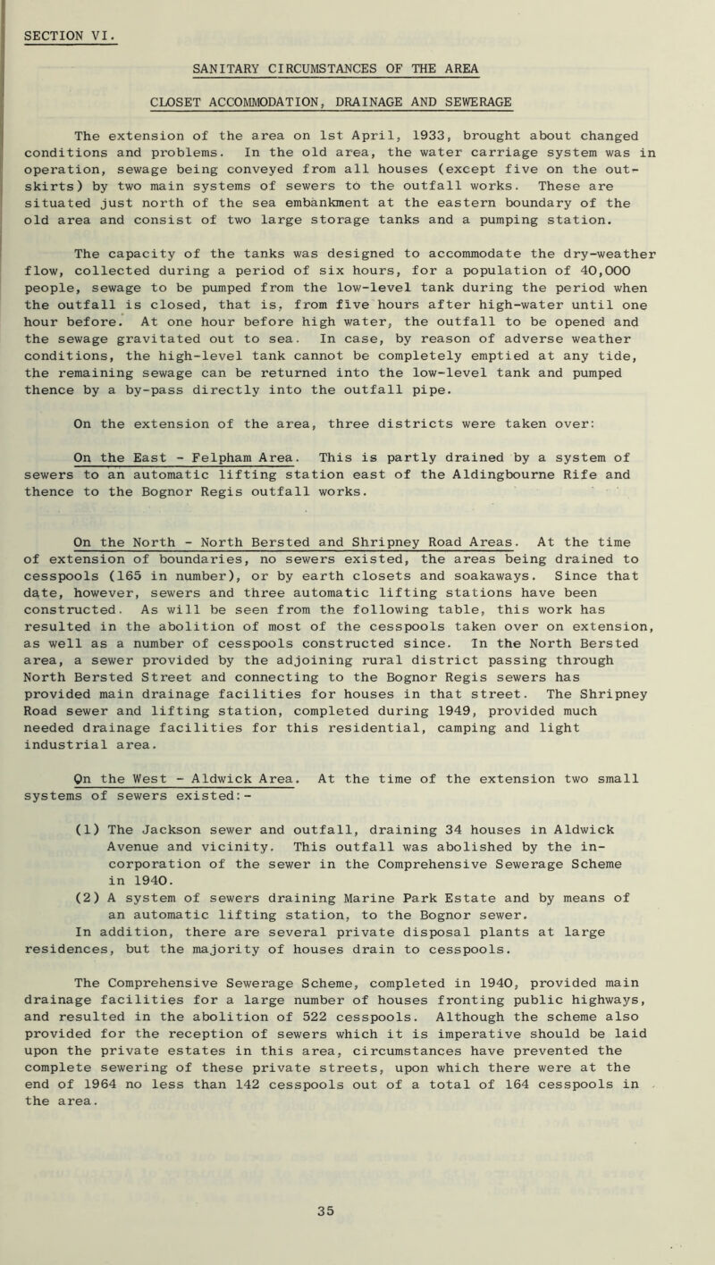 SECTION VI. SANITARY CIRCUMSTANCES OF THE AREA CLOSET ACCOMMODATION, DRAINAGE AND SEWERAGE The extension of the area on 1st April, 1933, brought about changed conditions and problems. In the old area, the water carriage system was in operation, sewage being conveyed from all houses (except five on the outr- skirts) by two main systems of sewers to the outfall works. These are situated just north of the sea embankment at the eastern boundary of the old area and consist of two large storage tanks and a pumping station. The capacity of the tanks was designed to accommodate the dry-weather flow, collected during a period of six hours, for a population of 40,000 people, sewage to be pumped from the low-level tank during the period when the outfall is closed, that is, from five hours after high-water until one hour before. At one hour before high water, the outfall to be opened and the sewage gravitated out to sea. In case, by reason of adverse weather conditions, the high-level tank cannot be completely emptied at any tide, the remaining sewage can be returned into the low-level tank and pumped thence by a by-pass directly into the outfall pipe. On the extension of the area, three districts were taken over: On the East - Felpham Area. This is partly drained by a system of sewers to an automatic lifting station east of the Aldingbourne Rife and thence to the Bognor Regis outfall works. On the North - North Bersted and Shripney Road Areas. At the time of extension of boundaries, no sewers existed, the areas being drained to cesspools (165 in number), or by earth closets and soakaways. Since that dgte, however, sewers and three automatic lifting stations have been constructed. As will be seen from the following table, this work has resulted in the abolition of most of the cesspools taken over on extension, as well as a number of cesspools constructed since. In the North Bersted area, a sewer provided by the adjoining rural district passing through North Bersted Street and connecting to the Bognor Regis sewers has provided main drainage facilities for houses in that street. The Shripney Road sewer and lifting station, completed during 1949, provided much needed drainage facilities for this residential, camping and light industrial area. On the West - Aldwick Area. At the time of the extension two small systems of sewers existed:- (1) The Jackson sewer and outfall, draining 34 houses in Aldwick Avenue and vicinity. This outfall was abolished by the in- corporation of the sewer in the Comprehensive Sewerage Scheme in 1940. (2) A system of sewers draining Marine Park Estate and by means of an automatic lifting station, to the Bognor sewer. In addition, there are several private disposal plants at large residences, but the majority of houses drain to cesspools. The Comprehensive Sewerage Scheme, completed in 1940, provided main drainage facilities for a large number of houses fronting public highways, and resulted in the abolition of 522 cesspools. Although the scheme also provided for the reception of sewers which it is imperative should be laid upon the private estates in this area, circumstances have prevented the complete sewering of these private streets, upon which there were at the end of 1964 no less than 142 cesspools out of a total of 164 cesspools in - the area.