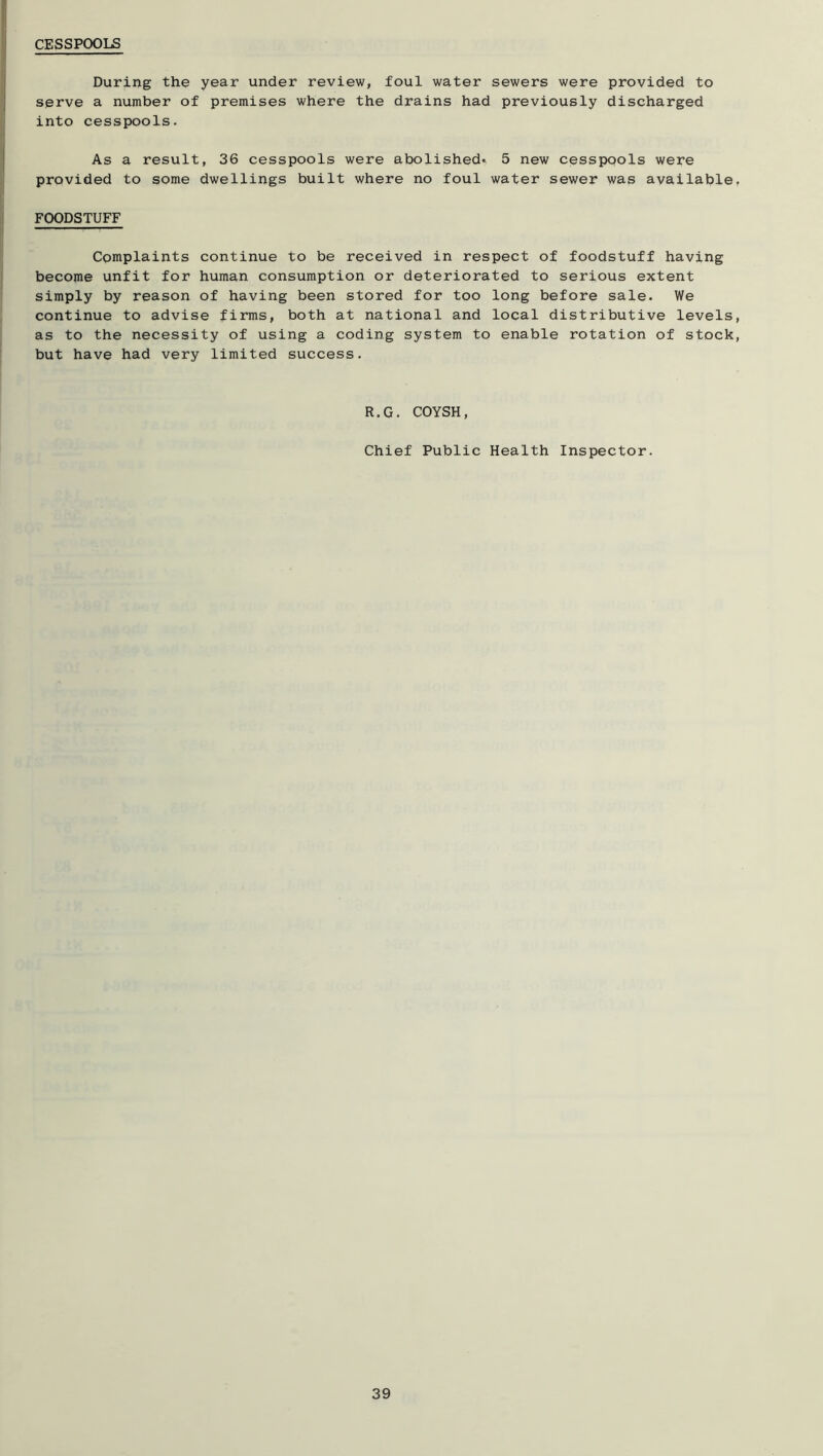 During the year under review, foul water sewers were provided to serve a number of premises where the drains had previously discharged into cesspools. As a result, 36 cesspools were abolished* 5 new cesspools were provided to some dwellings built where no foul water sewer was available, FOODSTUFF Complaints continue to be received in respect of foodstuff having become unfit for human consumption or deteriorated to serious extent simply by reason of having been stored for too long before sale. We continue to advise firms, both at national and local distributive levels, as to the necessity of using a coding system to enable rotation of stock, but have had very limited success. R.G. COYSH, Chief Public Health Inspector.