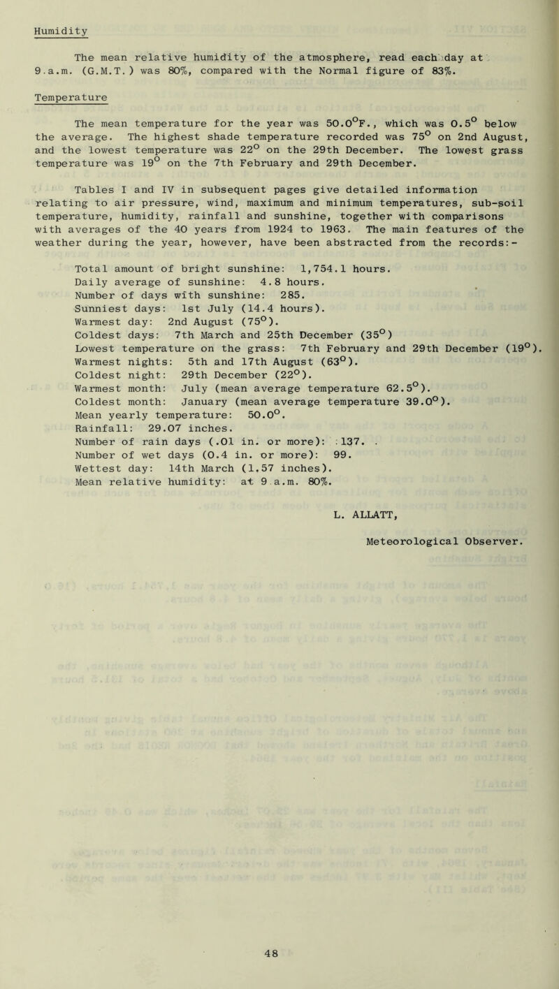 Humidity The mean relative humidity of the atmosphere, read each-day at. 9.a.m. (G.M.T.) was 807o, compared with the Normal figure of Temperature The mean temperature for the year was 50.0°F., which was 0.5° helow the average. The highest shade temperature recorded was 75° on 2nd August, and the lowest temperature was 22° on the 29th December, The lowest grass temperature was 19° on the 7th February and 29th December. Tables I and IV in subsequent pages give detailed information relating to air pressure, wind, maximum and minimum temperatures, sub-goil temperature, humidity, rainfall and sunshine, together with comparisons with averages of the 40 years from 1924 to 1963. The main features of the weather during the year, however, have been abstracted from the records;- Total amount of bright sunshine: 1,754.1 hours. Daily average of sunshine: 4.8 hours. Number of days with sunshine: 285. Sunniest days: 1st July (14.4 hours). Warmest day: 2nd August (75°). Coldest days: 7th March and 25th December (35°) Lowest temperature on the grass: 7th February and 29th December (19°). Warmest nights: 5th and 17th August (63°). Coldest night; 29th December (22°). Warmest month: July (mean average temperature 62.5°). Coldest month: January (mean average temperature 39.0°). Mean yearly temperature: 50.0°. Rainfall; 29.07 inches. Number of rain days (.01 in. or more): :137. . Number of wet days (0.4 in. or more): 99. Wettest day: 14th March (1.57 inches). Mean relative humidity: at 9.a.m. 80%. L. ALLATT, Meteorological Observer.