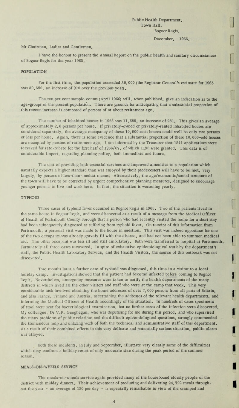 Public Health Department, Town Hall, Bognor Regis. December, 1966. Mr Chairman, Ladies and Gentlemen, I have the honour to present the Annual Report on the public health and sanitary circumstances of Bognor Regis for the year 1965. POPULATION For the first time, the population exceeded 30,000 (the Registrar General's estimate for 1965 was 30,590, an increase of 970 over the previous year). The ten per cent sample census (April 1966) will, when published, give an indication as to the age-groups of the present population. There are grounds for anticipating that a substantial proportion of this recent increase is composed of persons of or about retirement age. The number of inhabited houses in 1965 was 11,689, an increase of 281. This gives an average of approximately 2.6 persons per house. If privately-owned or privately-rented inhabited houses are considered separately, the average occupancy of these 10, 000 such houses could well be only two persons or less per house. Again, there is some evidence that a substantial proportion of these 10,000-odd houses are occupied by persons of retirement age. I am informed by the Treasurer that 1511 applications were received for rate-rebate for the first half of 1966/67, of which 1190 were granted. This data is of considerable import, regarding planning policy, both immediate and future. The cost of providing both essential services and improved amenities to a population which naturally expects a higher standard than was enjoyed by their predecessors will have to be met, very largely, by persons of less-than-modest means. Alternatively, the age/economic/social structure of the town will have to be corrected by urgent comprehensive planning measures, designed to encourage younger persons to live and work here. In fact, the situation is worsening yearly. TYPHOID Three cases of typhoid fever occurred in Bognor Regis in 1965. Two of the patients lived in the same house in Bognor Regis, and were discovered as a result of a message from the Medical Officer of Health of Portsmouth County Borough that a person who had recently visited the home for a short stay had been subsequently diagnosed as suffering from typhoid fever. On receipt of this information from Portsmouth, a personal visit was made to the house in question. This visit was indeed opportune for one of the two occupants was already gravely ill with the disease, and had not been able to summon medical aid. The other occupant was less ill and still ambulatory. Both were transferred to hospital at Portsmouth. Fortunately all three cases recovered. In spite of exhaustive epidemiological work by the department's staff, the Public Health Laboratory Service, and the Health Visitors, the source of this outbreak was not discovered. Two months later a further case of typhoid was diagnosed, this time in a visitor to a local holiday camp. Investigations showed that this patient had become infected before coming to Bognor Regis. Nevertheless, emergency measures were taken to notify the health departments of the many districts in whicli lived all the other visitors and staff who were at the camp that week. This very considerable task involved obtaining the home addresses of over 7, 000 persons from all parts of Britain, and also France, Finland and Austria, ascertaining the addresses of the relevant health departments, and informing tlie Medical Officers of Health accordingly of the situation. In hundreds of cases specimens of stool were sent for bacteriological examination, but no further cases of the infection were discovered. My colleague. Dr V.P. Geoghegan, who was deputising for me during this period, and who supervised tlie many problems of public relations and the difficult epicemiological questions, strongly commended the tremendous help and untiring work of both the technical and administrative staff of this department. As a result of their combined efforts in this very delicate and potentially serious situation, public alarm was allayed. Both these incidents, in July and September, illustrate very clearly some of the difficulties which may confront a holiday resort of only moderate size during the peak period of the summer season. MEALS-ON-WHEELS SERVICE The meals-on-wheels service again provided many of the housebound elderly people of the district with midday dinners. Their achievement of producing and delivering 24,722 meals through- out the year - an average of 120 per day - is especially remarkable in view of the cramped and