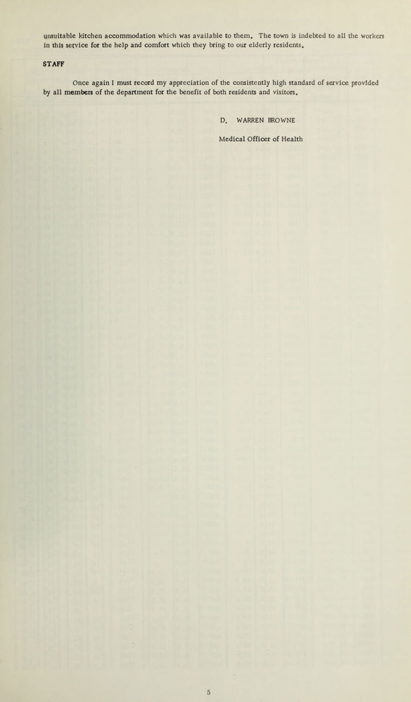 unsuitable kitchen accommodation which was available to them. The town is indebted to all the workers in this service for the help and comfort which they bring to our elderly residents. STAFF Once again I must record my appreciation of the consistently high standard of service provided by all members of the department for the benefit of both residents and visitors. D. WARREN BROWNE Medical Officer of Health