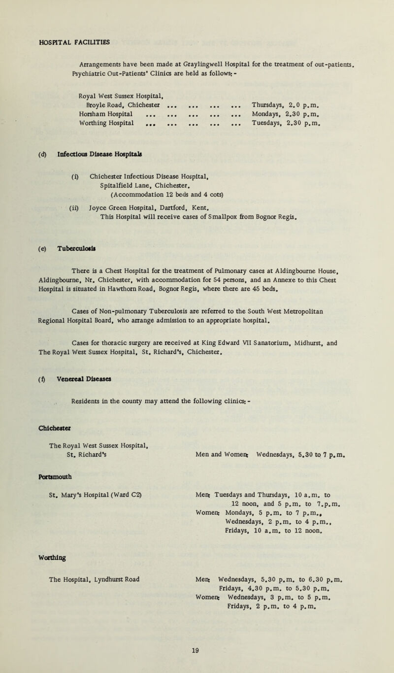Arrangements have been made at Graylingwell Hospital for the treatment of out-patients. Psychiatric Out-Patients* Clinics are held as follows: - Royal West Sussex Hospital, Broyle Road, Chichester ... Horsham Hospital Worthing Hospital ,,, ... ... Thursdays, 2.0 p.m. ... Mondays, 2.30 p.m. ... Tuesdays, 2.30 p.m. (d) Infectious Disease Hospitals (i) Chichester Infectious Disease Hospital, Spitalfield Lane, Chichester. (Accommodation 12 beds and 4 cots) (ii) Joyce Green Hospital, Dartford, Kent. This Hospital will receive cases of Smallpox from Bognor Regis. (e) Tuberculosis There is a Chest Hospital for the treatment of Pulmonary cases at Aldingbourne House, Aldingbourne, Nr. Chichester, with accommodation for 54 persons, and an Annexe to this Chest Hospital is situated in Hawthorn Road, Bognor Regis, where there are 45 beds. Cases of Non-pulmonary Tuberculosis are referred to the South West Metropolitan Regional Hospital Board, who arrange admission to an appropriate hospital. Cases for thoracic surgery are received at King Edward VII Sanatorium, Midhurst, and The Royal West Sussex Hospital, St. Richard’s, Chichester. (f) Venereal Diseases Residents in the county may attend the following clinics: - Chichester The Royal West Sussex Hospital, St. Richard’s Men and Women: Wednesdays, 5,30 to 7 p.m, Portsmouth St, Mary’s Hospital (Ward C2) Men: Tuesdays and Thursdays, 10 a.m. to 12 noon, and 5 p.m. to 7.p.m. Women; Mondays, 5 p.m. to 7 p.m., Wednesdays, 2 p.m. to 4 p.m., Fridays, 10 a.m. to 12 noon. Worthing The Hospital, Lyndhurst Road Men: Wednesdays, 5.30 p.m. to 6.30 p.m. Fridays, 4.30 p.m. to 5.30 p.m. Women: Wednesdays, 3 p.m. to 5 p.m. Fridays, 2 p.m. to 4 p.m.