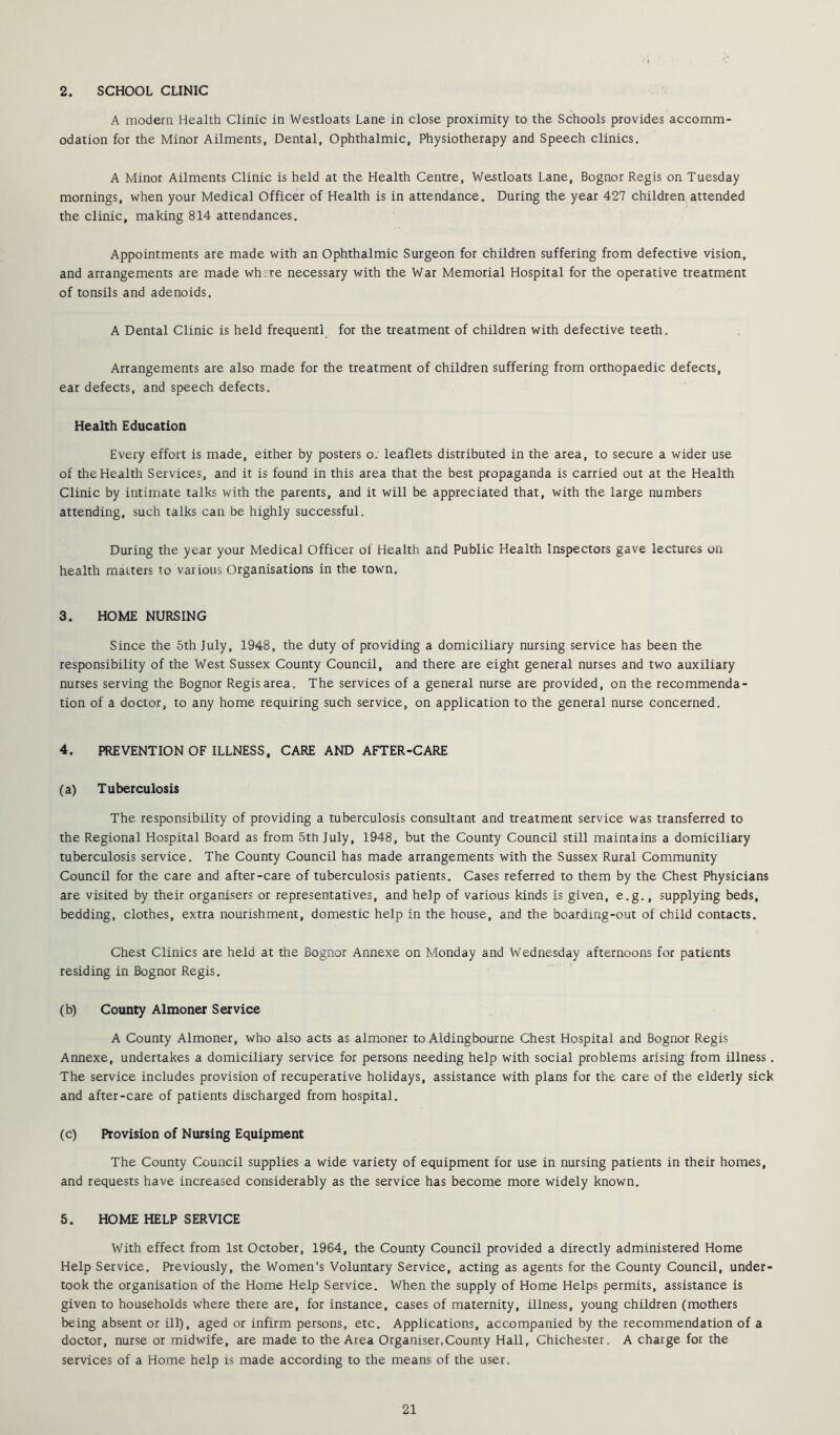 A modern Health Clinic in Westloats Lane in close proximity to the Schools provides accomm- odation for the Minor Ailments, Dental, Ophthalmic, Physiotherapy and Speech clinics. A Minor Ailments Clinic is held at the Health Centre, Westloats Lane, Bognor Regis on Tuesday mornings, when your Medical Officer of Health is in attendance. During the year 427 children attended the clinic, making 814 attendances. Appointments ate made with an Ophthalmic Surgeon for children suffering from defective vision, and arrangements are made where necessary with the War Memorial Hospital for the operative treatment of tonsils and adenoids. A Dental Clinic is held frequent! for the treatment of children with defective teeth. Arrangements are also made for the treatment of children suffering from orthopaedic defects, eat defects, and speech defects. Health Education Every effort is made, either by posters o. leaflets distributed in the area, to secure a wider use of the Health Services, and it is found in this area that the best propaganda is carried out at the Health Clinic by intimate talks with the parents, and it will be appreciated that, with the large numbers attending, such talks can be highly successful. During the year your Medical Officer of Health and Public Health Inspectors gave lectures on health matters to various Organisations in the town, 3. HOME NURSING Since the 5th July, 1948, the duty of providing a domiciliary nursing service has been the responsibility of the West Sussex County Council, and there are eight general nurses and two auxiliary nurses serving the Bognor Regis area. The services of a general nurse are provided, on the recommenda- tion of a doctor, to any home requiring such service, on application to the general nurse concerned. 4. PREVENTION OF ILLNESS, CARE AND AFTER-CARE (a) Tuberculosis The responsibility of providing a tuberculosis consultant and treatment service was transferred to the Regional Hospital Board as from 5th July, 1948, but the County Council still maintains a domiciliary tuberculosis service. The County Council has made arrangements with the Sussex Rural Community Council for the care and after-care of tuberculosis patients. Cases referred to them by the Chest Physicians are visited by their organisers or representatives, and help of various kinds is given, e.g., supplying beds, bedding, clothes, extra nourishment, domestic help in the house, and the boarding-out of child contacts. Chest Clinics are held at the Bognor Annexe on Monday and Wednesday afternoons for patients residing in Bognor Regis. (b) County Almoner Service A County Almoner, who also acts as almoner to Aldingbourne Chest Hospital and Bognor Regis Annexe, undertakes a domiciliary service for persons needing help with social problems arising from illness. The service includes provision of recuperative holidays, assistance with plans for the care of the elderly sick and after-care of patients discharged from hospital. (c) Provision of Nursing Equipment The County Council supplies a wide variety of equipment for use in nursing patients in their homes, and requests have increased considerably as the service has become more widely known, 5. HOME HELP SERVICE With effect from 1st October, 1964, the County Council provided a directly administered Home Help Service. Previously, the Women's Voluntary Service, acting as agents for the County Council, under- took the organisation of the Home Help Service. When the supply of Home Helps permits, assistance is given to households where there are, for instance, cases of maternity, illness, young children (mothers being absent or ill), aged or infirm persons, etc. Applications, accompanied by the recommendation of a doctor, nurse or midwife, are made to the Area Organiser,County Hall, Chichester. A charge for the services of a Home help is made according to the means of the user.