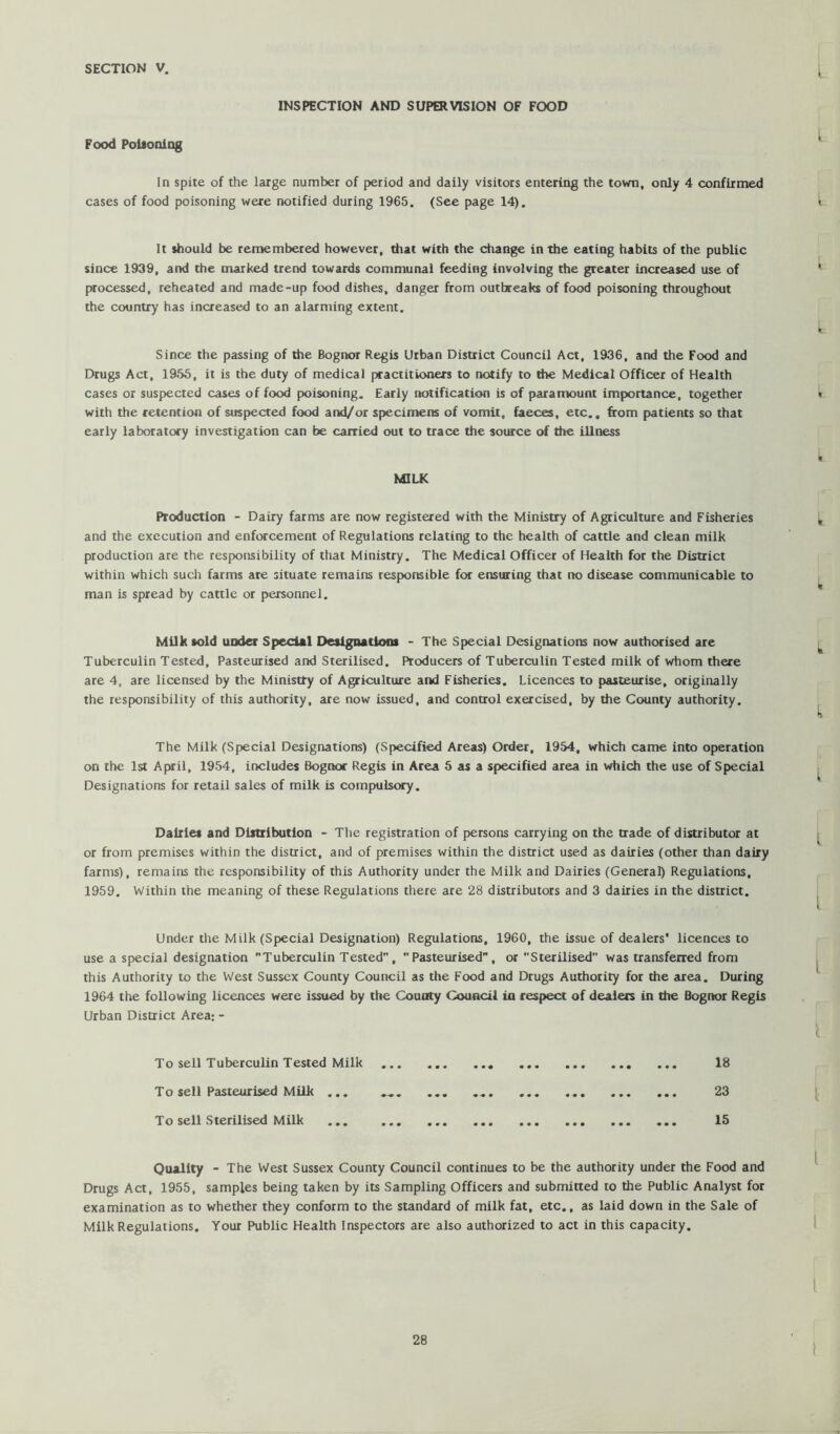 INSreCTION AND SUPERVISION OF FOOD Food PoUoniog In spite of the large number of period and daily visitors entering the town, only 4 confirmed cases of food poisoning were notified during 1965. (See page 14). It should be remembered however, that with the change in the eating habits of the public since 1939, and the nxarked trend towards communal feeding involving the greater increased use of processed, reheated and made-up food dishes, danger from outbreaks of food poisoning throughout the country has increased to an alarming extent. Since the passing of the Bognor Regis Urban District Council Act, 1936, and the Food and Drugs Act, 1955, it is the duty of medical practitioners to notify to die Medical Officer of Health cases or suspected cases of food poisoning. Early notification is of paramount Importance, together with the retention of suspected food and/or specimens of vomit, faeces, etc., from patients so that early laboratory investigation can be carried out to trace the source of the illness MILK Production - Dairy farms are now registered with the Ministry of Agriculture and Fisheries and the execution and enforcement of Regulations relating to the health of cattle and clean milk production are the responsibility of that Ministry. The Medical Officer of Health for the District within which sucli farms ate situate remains responsible for ensuring that no disease communicable to man is spread by cattle or personnel. Milk sold under Special Designations - The Special Designations now authorised are Tuberculin Tested, Pasteurised and Sterilised. Producers of Tuberculin Tested milk of whom there are 4, are licensed by the Ministry of Agriculture and Fisheries. Licences to pasteurise, originally the responsibility of this authority, are now issued, and control exercised, by the County authority. The Milk (Special Designations) (Specified Areas) Order, 1954, which came into operation on the 1st April, 1954, includes Bognor Regis in Area 5 as a specified area in which the use of Special Designations for retail sales of milk is compulsory. Dairies and Distribution - Tlie registration of persons carrying on the trade of distributor at or from premises within the district, and of premises within the district used as dairies (other than dairy farms), remains the responsibility of this Authority under the Milk and Dairies (General) Regulations, 1959. Within the meaning of these Regulations there are 28 distributors and 3 dairies in the district. Under the Milk (Special Designation) Regulations, 1960, the issue of dealers' licences to use a special designation Tuberculin Tested, Pasteurised, or Sterilised was transferred from this Authority to the West Sussex County Council as the Food and Drugs Authority for the area. During 1964 the following licences were issued by the County Council in respect of dealers in the Bogiwr Regis Urban District Area: - To sell Tuberculin Tested Milk 18 To sell Pasteurised Milk ... 23 To sell Sterilised Milk 15 Quality - The West Sussex County Council continues to be the authority under the Food and Drugs Act, 1955, samples being taken by its Sampling Officers and submitted to the Public Analyst for examination as to whether they conform to the standard of milk fat, etc., as laid down in the Sale of Milk Regulations. Your Public Health Inspectors are also authorized to act in this capacity.