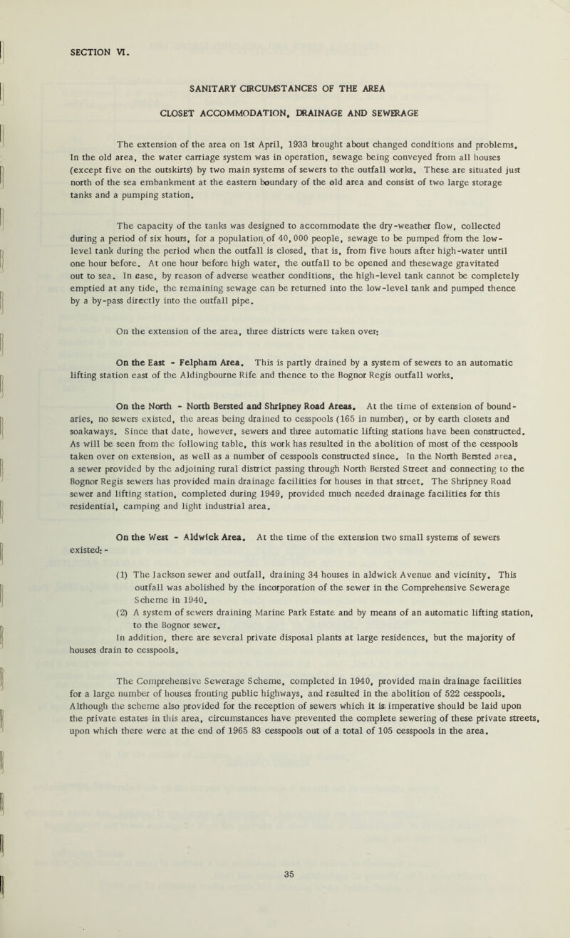 SECTION VI. SANITARY CIRCUMSTANCES OF THE AREA CLOSET ACCOMMODATION, DRAINAGE AND SEWERAGE The extension of the area on 1st April, 1933 brought about changed conditions and problems. In the old area, the water carriage system was in operation, sewage being conveyed from all houses (except five on the outskirts) by two main systems of sewers to the outfall works. These are situated just north of the sea embankment at the eastern boundary of the old area and consist of two large storage tanks and a pumping station. The capacity of the tanks was designed to accommodate the dry-weather flow, collected during a period of six hours, for a population of 40, 000 people, sewage to be pumped from the low- level tank during the period when the outfall is closed, that is, from five hours after high-water until one hour before. At one hour before high water, the outfall to be opened and thesewage gravitated out to sea. In case, by reason of adverse weather conditions, the high-level tank cannot be completely emptied at any tide, the remaining sewage can be returned into the low-level tank and pumped thence by a by-pass directly into the outfall pipe. On the extension of the area, tliree districts were taken over; On the East - Felpham Area. This is partly drained by a system of sewers to an automatic lifting station east of the Aldingbourne Rife and thence to the Bognor Regis outfall works. On the North - North Bersted and Shripney Road Areas. At the time of extension of bound- aries, no sewers existed, the areas being drained to cesspools (165 in number), or by earth closets and soakaways. Since that date, however, sewers and tliree automatic lifting stations have been constructed. As will be seen from the following table, this work has resulted in the abolition of most of the cesspools taken over on extension, as well as a number of cesspools constructed since. In the North Bersted area, a sewer provided by the adjoining rural district passing through North Bersted Street and connecting lo the Bognor Regis sewers has provided main drainage facilities for houses in that street. The Shripney Road sewer and lifting station, completed during 1949, provided much needed drainage facilities for this residential, camping and light industrial area. On the West - Aldwick Area. At the time of the extension two small systems of sewers existed: - (1) The Jackson sewer and outfall, draining 34 houses in aldwick Avenue and vicinity. This outfall was abolished by the incorporation of the sewer in the Comprehensive Sewerage Scheme in 1940. (2) A system of sewers draining Marine Park Estate and by means of an automatic lifting station, to the Bognor sewer. In addition, there are several private disposal plants at large residences, but the majority of houses drain to cesspools. The Comprehensive Sewerage Scheme, completed in 1940, provided main drainage facilities for a large number of houses fronting public highways, and resulted in the abolition of 522 cesspools. Although the scheme also provided for the reception of sewers which it is^, imperative should be laid upon the private estates in this area, circumstances have prevented the complete sewering of these private streets, upon which there were at the end of 1965 83 cesspools out of a total of 105 cesspools in the area.