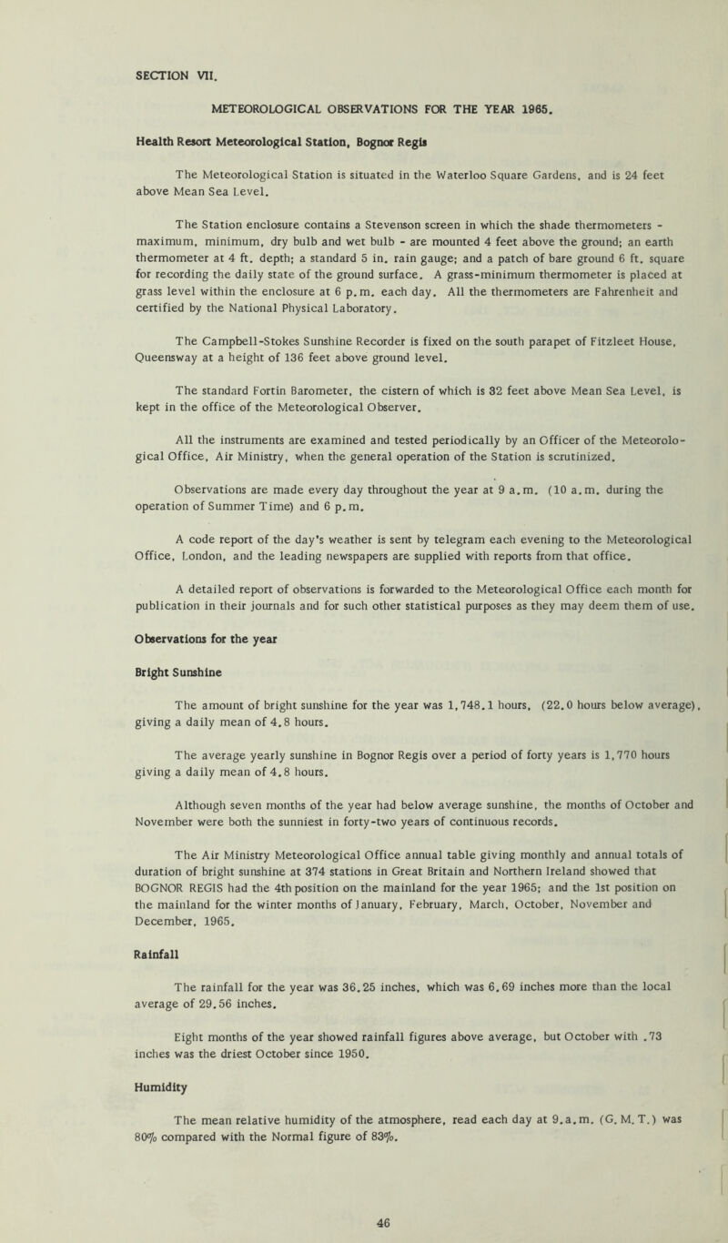 SECTION VII. METEOROLOGICAL OBSERVATIONS FOR THE YEAR 1965. Health Resort Meteorological Station, Bognor Regis The Meteorological Station is situated in the Waterloo Square Gardens, and is 24 feet above Mean Sea Level. The Station enclosure contains a Stevenson screen in which the shade thermometers - maximum, minimum, dry bulb and wet bulb - are mounted 4 feet above the ground; an earth thermometer at 4 ft. depth; a standard 5 in. rain gauge; and a patch of bare ground 6 ft. square for recording the daily state of the ground surface. A grass-minimum thermometer is placed at grass level within the enclosure at 6 p.m. each day. All the thermometers are Fahrenheit and certified by the National Physical Laboratory, The Campbell-Stokes Sunshine Recorder is fixed on the south parapet of Fitzleet House. Queensway at a height of 136 feet above ground level. The standard Fortin Barometer, the cistern of which is 32 feet above Mean Sea Level, is kept in the office of the Meteorological Observer. All the instruments are examined and tested periodically by an Officer of the Meteorolo- gical Office, Air Ministry, when the general operation of the Station is scrutinized. Observations ate made every day throughout the year at 9 a.m, (10 a.m. during the operation of Summer Time) and 6 p.m. A code report of the day’s weather is sent by telegram each evening to the Meteorological Office, London, and the leading newspapers are supplied with reports from that office. A detailed report of observations is forwarded to the Meteorological Office each month for publication in their journals and for such other statistical purposes as they may deem them of use. Observations for the year Bright Sunshine The amount of bright sunshine for the year was 1,748,1 hours, (22.0 hours below average), giving a daily mean of 4.8 hours. The average yearly sunshine in Bognor Regis over a period of forty years is 1,770 hours giving a daily mean of 4.8 hours. Although seven months of the year had below average sunshine, the months of October and November were both the sunniest in forty-two years of continuous records. The Air Ministry Meteorological Office annual table giving monthly and annual totals of duration of bright sunshine at 374 stations in Great Britain and Northern Ireland showed that BOGNOR REGIS had the 4th position on the mainland for the year 1965; and the 1st position on the mainland for the winter months of January, February, March, October, November and December. 1965. Rainfall The rainfall for the year was 36.25 inches, which was 6.69 inches more than the local average of 29.56 inches. Eight months of the year showed rainfall figures above average, but October with .73 inches was the driest October since 1950, Humidity The mean relative humidity of the atmosphere, read each day at 9.a.m. (G, M. T.) was 8CKyo compared with the Normal figure of 83<7o,