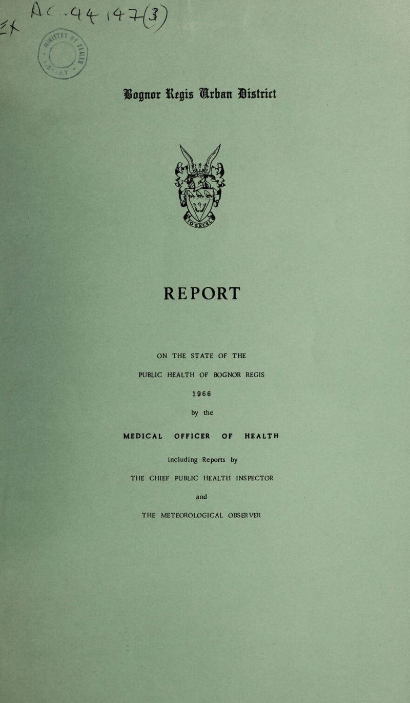 Uognoc Etsts lEiban Bistrict REPORT ON THE STATE OF THE PUBLIC HEALTH OF BOGNOR REGIS 1966 by the MEDICAL OFFICER OF HEALTH including Reports by THE CHIEF PUBLIC HEALTH INSPECTOR and THE METEOROLOGICAL OBSERVER