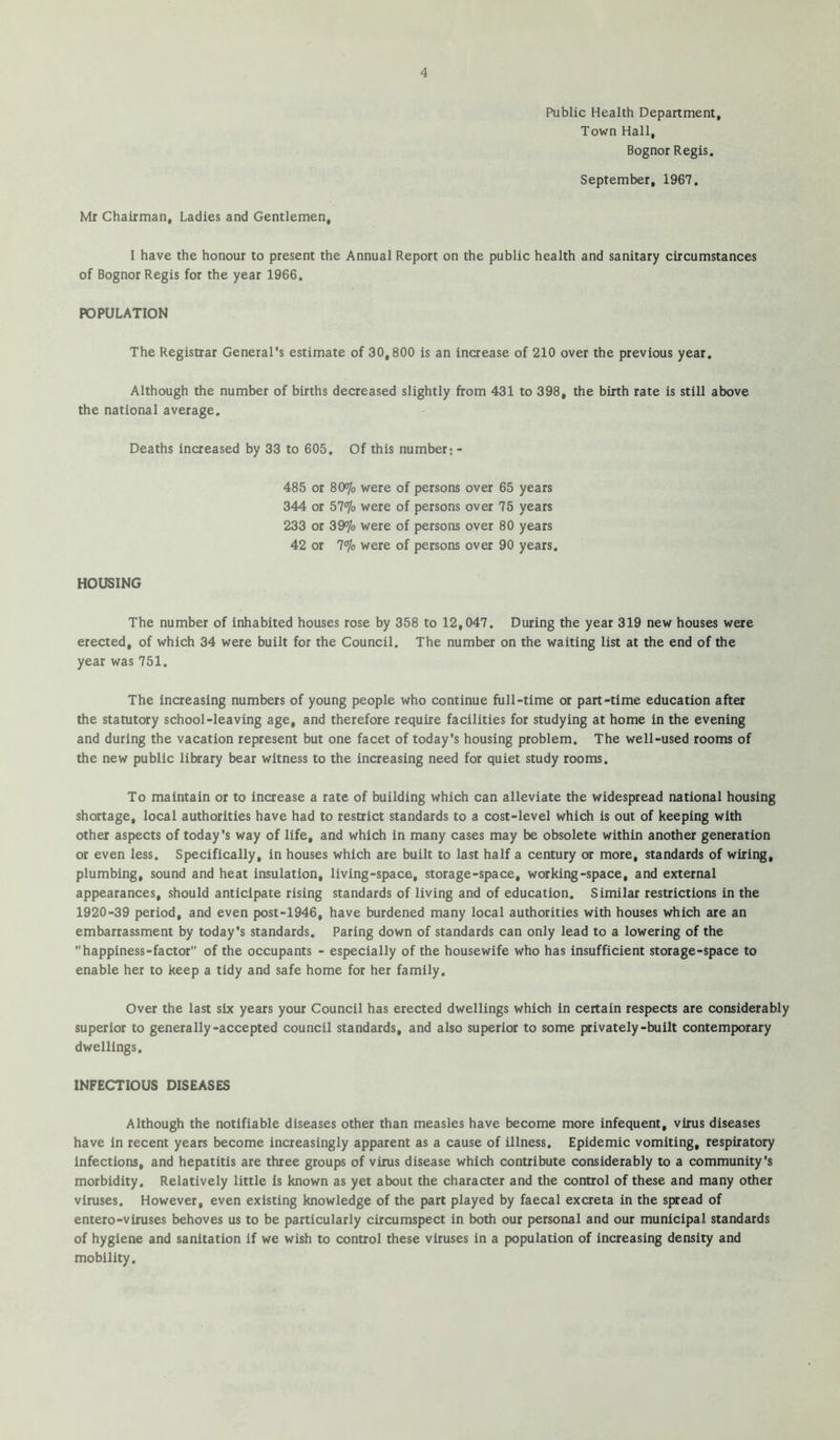 Public Health Department, Town Hall, Bognor Regis. September, 1967. Mr Chairman, Ladies and Gentlemen, I have the honour to present the Annual Report on the public health and sanitary circumstances of Bognor Regis for the year 1966. POPULATION The Registrar General's estimate of 30,800 is an increase of 210 over the previous year. Although the number of births decreased slightly from 431 to 398, the birth rate is still above the national average. Deaths increased by 33 to 605. Of this number: - 485 or 80<7o were of persons over 65 years 344 or 57*yo were of persons over 75 years 233 or 39% were of persons over 80 years 42 or 7% were of persons over 90 years. HOUSING The number of inhabited houses rose by 358 to 12,047. During the year 319 new houses were erected, of which 34 were built for the Council. The number on the waiting list at the end of the year was 751. The increasing numbers of young people who continue full-time or part-time education after the statutory school-leaving age, and therefore require facilities for studying at home in the evening and during the vacation represent but one facet of today's housing problem. The well-used rooms of the new public library bear witness to the increasing need for quiet study rooms. To maintain or to increase a rate of building which can alleviate the widespread national housing shortage, local authorities have had to restrict standards to a cost-level which is out of keeping with other aspects of today's way of life, and which in many cases may be obsolete within another generation or even less. Specifically, in houses which are built to last half a century or more, standards of wiring, plumbing, sound and heat insulation, living-space, storage-space, working-space, and external appearances, should anticipate rising standards of living and of education. Similar restrictions in the 1920-39 period, and even post-1946, have burdened many local authorities with houses which are an embarrassment by today's standards. Paring down of standards can only lead to a lowering of the happiness-factor of the occupants - especially of the housewife who has insufficient storage-space to enable her to keep a tidy and safe home for her family. Over the last six years your Council has erected dwellings which in certain respects are considerably superior to generally-accepted council standards, and also superior to some privately-built contemporary dwellings, INFECTIOUS DISEASES Although the notifiable diseases other than measles have become more infequent, virus diseases have in recent years become increasingly apparent as a cause of illness. Epidemic vomiting, respiratory Infections, and hepatitis are three groups of virus disease which contribute considerably to a community's morbidity. Relatively little is known as yet about the character and the control of these and many other viruses. However, even existing knowledge of the part played by faecal excreta in the spread of entero-viruses behoves us to be particularly circumspect in both our personal and our municipal standards of hygiene and sanitation if we wish to control these viruses in a population of Increasing density and mobility.