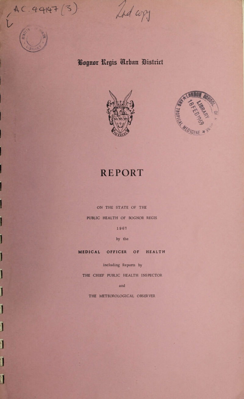 / 1/ ilegis Urban fiistrict I I REPORT ON THE STATE OF THE PUBLIC HEALTH OF BOGNOR REGIS 1967 by the MEDICAL OFFICER OF HEALTH including Reports by THE CHIEF PUBLIC HEALTH INSPECTOR and THE METEOROLOGICAL OBSERVER ' J