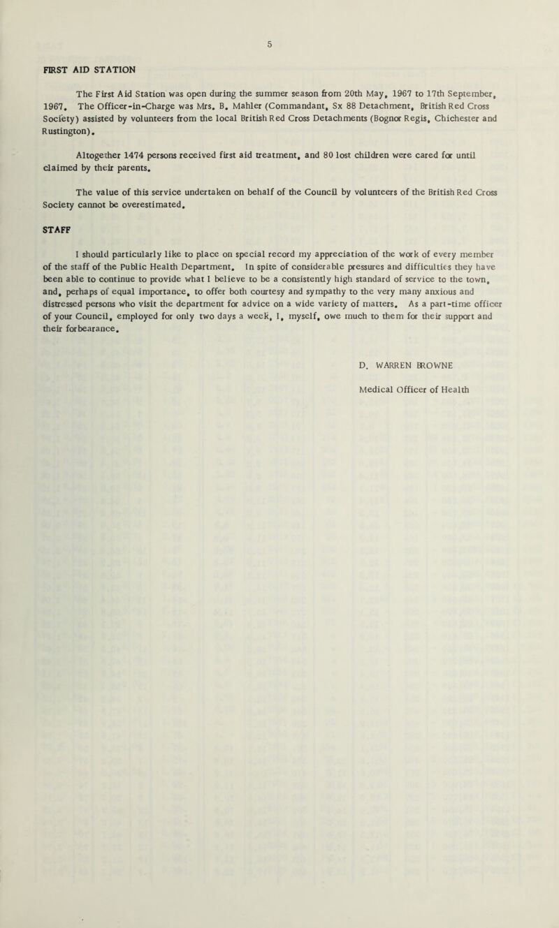 FIRST AID STATION The First Aid Station was open during the summer season from 20th May, 1967 to 17th September, 1967, The Officer-in-Charge was Mrs. B. Mahler (Commandant, Sx 88 Detachment, British Red Cross Society) assisted by volunteers from the local British Red Cross Detachments (Bognor Regis, Chichester and Rustington), Altogether 1474 persons received first aid treatment, and 80 lost children were cared for until claimed by their parents. The value of this service undertaken on behalf of the Council by volunteers of the British Red Cross Society cannot be overestimated, STAFF 1 should particularly like to place on special record my appreciation of the work of every member of the staff of the Public Health Department, In spite of considerable pressures and difficulties they have been able to continue to provide what 1 believe to be a consistently high standard of service to the town, and, perhaps of equal importance, to offer both courtesy and sympathy to the very many anxious and distressed persons who visit the department for advice on a wide variety of matters. As a part-time officer of your Council, employed for only two days a week, I, myself, owe much to them for their support and their forbearance. D. WARREN BROWNE Medical Officer of Health