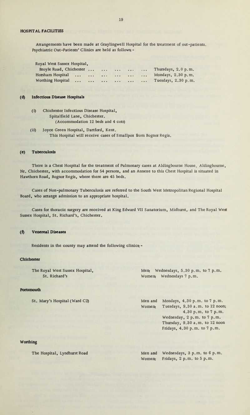 HOSPITAL FAaUTIES Arrangements have been made at Graylingwell Hospital for the treatment of out-patients. Psychiatric Out-Patients* Clinics are held as follows:- Royal West Sussex Hospital, Broyle Road, Chichester Thursdays, 2.0 p.m. Horsham Hospital Mondays, 2.30 p.m. Worthing Hospital Tuesdays, 2.30 p. m. (d) Infectious Disease Hospitals (i) Chichester Infectious Disease Hospital, Spitalfield Lane, Chichester. (Accommodation 12 beds and 4 cots) (ii) Joyce Green Hospital, Dartford, Kent. This Hospital will receive cases of Smallpox from Bognor Regis. (e) Tuberculosis There is a Chest Hospital for the treatment of Pulmonary cases at Aiding bourne House, Aldingbourne, Nr. Chichester, with accommodation for 54 persons, and an Annexe to this Chest Hospital is situated in Hawthorn Road, Bognor Regis, where there are 45 beds. Cases of Non-pulmonary Tuberculosis are referred to the South West Metropolitan Regional Hospital Board, who arrange admission to an appropriate hospital. Cases for thoracic surgery are received at King Edward VII Sanatorium, Midhurst, and The Royal West Sussex Hospital, St. Richard's, Chichester. (f) Veuereal Diseases Residents in the county may attend the following clinics: - Chichester The Royal West Sussex Hospital, Men: Wednesdays, 5.30 p.m. to 7 p.m. St. Richard's Women: Wednesdays 7 p.m. Portsmouth St. Mary's Hospital (Ward C2) Men and Mondays, 4.30 p.m. to 7 p.m. Women: Tuesdays, 9.30 a.m. to 12 noon; 4.30 p.m. to 7 p.m. Wednesday, 2 p.m. to 7 p.m. Thursday, 9.30 a.m. to 12 noon Fridays, 4.30 p.m. to 7 p.m. Worthing The Hospital, Lyndhurst Road Men and Wednesdays, 3 p.m. to 6 p.m. Women: Fridays, 2 p.m. to 5 p.m.