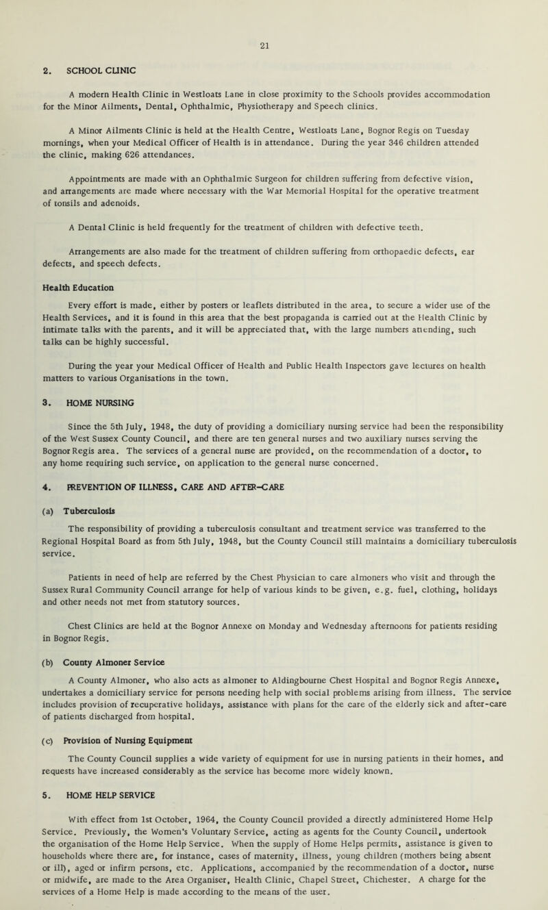 2. SCHOOL CUNIC A modern Health Clinic in Westloats Lane in close proximity to the Schools provides accommodation for the Minor Ailments, Dental, Ophthalmic, Physiotherapy and Speech clinics. A Minor Ailments Clinic is held at the Health Centre, Westloats Lane, Bognor Regis on Tuesday mornings, when your Medical Officer of Health is in attendance. During the year 346 children attended the clinic, making 626 attendances. Appointments are made with an Ophthalmic Surgeon for children suffering from defective vision, and arrangements are made where necessary with the War Memorial Hospital for the operative treatment of tonsils and adenoids. A Dental Clinic is held frequently for the treatment of children with defective teeth. Arrangements are also made for the treatment of children suffering from orthopaedic defects, ear defects, and speech defects. Health Education Every effort is made, either by posters or leaflets distributed in the area, to secure a wider use of the Health Services, and it is found in this area that the best propaganda is carried out at the Health Clinic by intimate talks with the parents, and it will be appreciated that, with the large numbers attending, such talks can be highly successful. During the year your Medical Officer of Health and Public Health Inspectors gave lectures on health matters to various Organisations in the town. 3. HOME NURSING Since the 5th July, 1948, the duty of providing a domiciliary nursing service had been the responsibility of the West Sussex County Council, and there are ten general nurses and two auxiliary nurses serving the Bognor Regis area. The services of a general nurse are provided, on the recommendation of a doctor, to any home requiring such service, on application to the general nurse concerned. 4. PREVENTION OF ILLNESS, CARE AND AFTER-CARE (a) Tuberculosis The responsibility of providing a tuberculosis consultant and treatment service was transferred to the Regional Hospital Board as from 5th July, 1948, but the County Council still maintains a domiciliary tuberculosis service. Patients in need of help are referred by the Chest Physician to care almoners who visit and through the Sussex Rural Community Council arrange for help of various kinds to be given, e.g. fuel, clothing, holidays and other needs not met from statutory sources. Chest Clinics are held at the Bognor Annexe on Monday and Wednesday afternoons for patients residing in Bognor Regis. (b) County Almoner Service A County Almoner, who also acts as almoner to Aldingbourne Chest Hospital and Bognor Regis Annexe, undertakes a domiciliary service for persons needing help with social problems arising from illness. The service includes provision of recuperative holidays, assistance with plans for the care of the elderly sick and after-care of patients discharged from hospital. (c) Provision of Nursing Equipment The County Council supplies a wide variety of equipment for use in nursing patients in their homes, and requests have increased considerably as the service has become more widely known. 5. HOME HELP SERVICE With effect from 1st October, 1964, the County Council provided a directly administered Home Help Service. Previously, the Women's Voluntary Service, acting as agents for the County Council, undertook the organisation of the Home Help Service. When the supply of Home Helps permits, assistance is given to households where there are, for instance, cases of maternity, illness, young children (mothers being absent or ill), aged or infirm persons, etc. Applications, accompanied by the recommendation of a doctor, nurse or midwife, are made to the Area Organiser, Health Clinic, Chapel Street, Chichester. A charge for the services of a Home Help is made according to the means of the user.