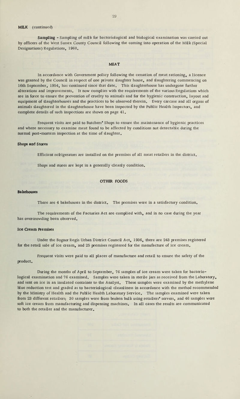 MILK (continued) Sampling - Sampling of milk for bacteriological and biological examination was carried out by officers of the West Sussex County Council following the coming into operation of the Milk (Special Designations) Regulations, 1960. MEAT In accordance with Government policy following the cessation of meat rationing, a licence was granted by the Council in respect of one private slaughter house, and slaughtering commencing on 16th September, 1954, has continued since that date. This slaughterhouse has undergone further alterations and improvements. It now complies with the requirements of the various Regulations which are in force to ensure the prevention of cruelty to animals and fta: the hygienic construction, layout and equipment of slaughterhouses and the practices to be observed therein. Every carcase and all organs of animals slaughtered in the slaughterhouse have been inspected by the Public Health Inspectors, and complete details of such inspections are shown on page 41. Frequent visits are paid to Butchers* Shops to ensure the maintenance of hygienic practices and where necessary to examine meat found to be affected by conditions not detectable during the normal post-mortem inspection at the time of slaughter. Shops and Stores Efficient refrigerators are installed on the premises of all meat retailers in the district. Shops and stores are kept in a generally cleanly condition. Bakehouses OTHER FOODS There are 4 bakehouses in the district. The premises were in a satisfactory condition. The requirements of the Factories Act are complied with, and in no case during the year has overcrowding been observed. Ice Cream Premises Under the Bognor Regis Urban District Council Act, 1936, there are 243 premises registered for the retail sale of ice cream, and 25 premises registered for the manufacture of ice cream. Frequent visits were paid to all places of manufacture and retail to ensure the safety of the product. During the months of April to September, 76 samples of ice cream were taken for bacterio- logical examination and 76 examined. Samples were taken in sterile jars as received from the Laboratory, and sent on ice in an insulated container to the Analyst. These samples were examined by the methylene blue reduction test and graded as to bacteriological cleanliness in accordance with the method recommended by the Ministry of Health and the Public Health Laboratory Service. The samples examined were taken from 23 different retailers; 30 samples were from broken bulk using retailers* servers, and 46 samples were soft ice cream from manufacturing and dispensing machines. In all cases the results are communicated to both the retailer and the manufacturer.