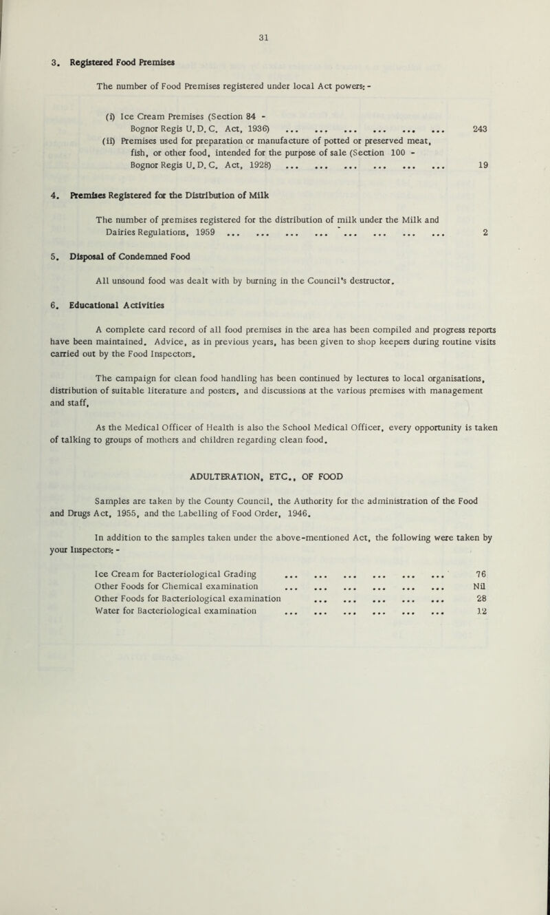 3. Registered Food Premises The number of Food Premises registered under local Act powers:- (i) Ice Cream Premises (Section 84 - Bognor Regis U. D. C, Act, 1936) 243 (ii) Premises used for preparation or manufacture of potted or preserved meat, fish, or other food, intended for the purpose of sale (Section 100 - Bognor Regis U. D, C. Act, 1928) 19 4. Premises Registered for the Distribution of Milk The number of premises registered for the distribution of milk under the Milk and Dairies Regulations, 1959 2 5. Disposal of Condemned Food All unsound food was dealt with by burning in the Council’s destructor. 6. Educational Activities A complete card record of all food premises in the area has been compiled and progress reports have been maintained. Advice, as in previous years, has been given to shop keepers during routine visits carried out by the Food Inspectors, The campaign for clean food handling has been continued by lectures to local organisations, distribution of suitable literature and posters, and discussions at the various premises with management and staff. As the Medical Officer of Health is also the School Medical Officer, every opportunity is taken of talking to groups of mothers and children regarding clean food. ADULTERATION, ETC., OF FOOD Samples are taken by the County Council, the Authority for the administration of the Food and Drugs Act, 1955, and the Labelling of Food Order, 1946. In addition to the samples taken under the above-mentioned Act, the following were taken by your Inspectors: - Ice Cream for Bacteriological Grading 76 Other Foods for Chemical examination Nil Other Foods for Bacteriological examination 28 Water for Bacteriological examination 12