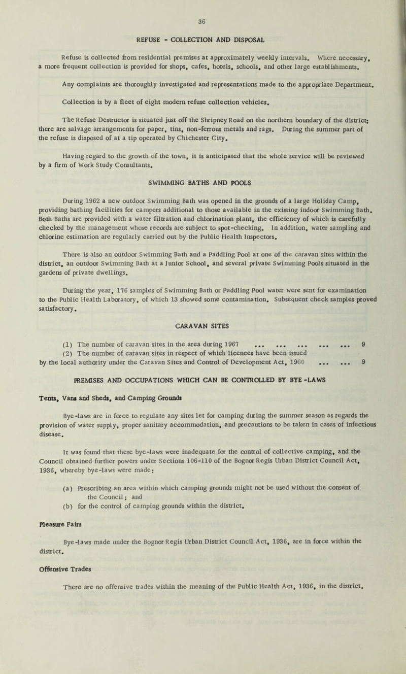 REFUSE - COLLECTION AND DISPOSAL Refuse is collected from residential premises at approximately weekly intervals. Where necessary, a more frequent collection is provided for shops, cafes, hotels, schools, and other large establishments. Any complaints are thoroughly investigated and representations made to the appropriate Department. Collection is by a fleet of eight modern refuse collection vehicles. The Refuse Destructor is situated just off the Shripney Road on the northern boundary of the district; there are salvage arrangements for paper, tins, non-ferrous metals and rags. During the summer part of the refuse is disposed of at a tip operated by Chichester City. Having regard to the growth of the town, it is anticipated that the whole service will be reviewed by a firm of Work Study Consultants. SWIMMING BATHS AND POOLS During 1962 a new outdoor Swimming Bath was opened in the grounds of a large Holiday Camp, [xoviding bathing facilities for campers additional to those available in the existing indoor Swimming Bath, Both Baths are provided with a water filtration and chlorination plant, the efficiency of which is carefully checked by the management whose records are subject to spot-checking. In addition, water sampling and chlorine estimation are regularly carried out by the Public Health Inspectors. There is also an outdoor Swimming Bath and a Paddling Pool at one of the caravan sites within the district, an outdoor Swimming Bath at a Junior School, and several private Swimming Pools situated in the gardens of private dwellings. During the year, 176 samples of Swimming Bath or Paddling Pool water were sent for examination to the Public Health Laboratory, of which 13 showed some contamination. Subsequent check samples proved satisfactory. CARAVAN SITES (1) The number of caravan sites in the area during 1967 9 (2) The number of caravan sites in respect of which licences have been issued by the local authority under the Caravan Sites and Control of Development Act, 1960 9 PREMISES AND OCCUPATIONS WHICH CAN BE CONTROLLED BY BYE -LAWS Tents, Vans and Sheds, and Camping Grounds Bye-laws are in force to regulate any sites let for camping during the summer season as regards the provision of water supply, proper sanitary accommodation, and precautions to be taken in cases of infectious disease. It was found that these bye-laws were inadequate for the control of collective camping, and the Council obtained further powers under Sections 106-110 of the Bognor Regis Urban District Council Act, 1936, whereby bye-laws were made* (a) Prescribing an area within which camping grounds might not be used without the consent of the Council; and (b) for the control of camping grounds within the district. Pleasure Fairs Bye-laws made under the Bognor Regis Urban District Council Act, 1936, are in force within the district. Offensive Trades There are no offensive trades within the meaning of the Public Health Act, 1936, in the district.