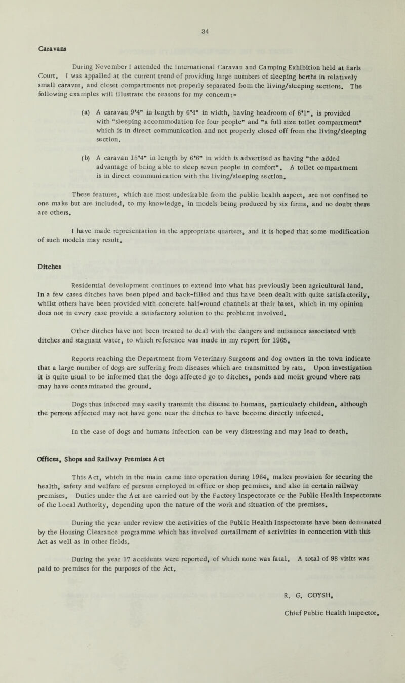 Caravans During November I attended the Internationa] Caravan and Camping Exhibition held at Earls Court. I was appalled at the current trend of providing large numbers of sleeping berths in relatively small caravns, and closet compartments not properly separated from the living/sleeping sections. The following examples will illustrate the reasons for my concern (a) A caravan 9*4 in length by 6*4 in width, having headroom of G*!, is provided with sleeping accommodation for four people and a full size toilet compartment which is in direct communication and not properly closed off from the living/sleeping section. (b) A caravan 15*4 in length by 6*6 in width is advertised as having the added advantage of being able to sleep seven people in comfort. A toilet compartment is in direct communication with the living/sleeping section. These features, which are most undesirable from the public health aspect, are not confined to one make but are included, to my knowledge, in models being produced by six firms, and no doubt there are others. 1 have made representation in the appropriate quarters, and it is hoped that some modification of such models may result. Ditches Residential development continues to extend into what has previously been agricultural land. In a few cases ditches have been piped and back-filled and thus have been dealt with quite satisfactorily, whilst others have been provided with concrete half-round channels at their bases, which in my opinion does not in every case provide a satisfactory solution to the problems involved. Other ditches have not been treated to deal with the dangers and nuisances associated with ditches and stagnant water, to which reference was made in my report for 1965. Reports reaching the Department from Veterinary Surgeons and dog owners in the town indicate that a large number of dogs are suffering from diseases which are transmitted by rats. Upon investigation it is quite usual to be informed that the dogs affected go to ditches, ponds and moist ground where rats may have contaminated the ground. Dogs thus infected may easily transmit the disease to humans, particularly children, although the persons affected may not have gone near the ditches to have become directly infected. In the case of dogs and humans infection can be very distressing and may lead to death. Offices, Shops and Railway Premises Act This Act, which in the main came into operation during 1964, makes provision for securing the health, safety and welfare of persons employed in office or shop premises, and also in certain railway premises. Duties under the Act are carried out by the Factory Inspectorate or the Public Health Inspectorate of the Local Authority, depending upon the nature of the work and situation of the premises. During the year under review the activities of the Public Health Inspectorate have been dominated by the Housing Clearance programme which has involved curtailment of activities in connection with this Act as well as in other fields. During the year 17 accidents were reported, of which none was fatal, A total of 98 visits was paid to premises for the purposes of the Act, R. G. COYSH, Chief Public Health Inspector.