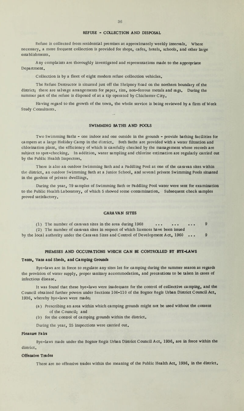 REFUSE - COLLECTION AND DISPOSAL Refuse is collected from residential premises at approximately weekly intervals. Where necessary, a more frequent collection is provided for shops, cafes, hotels, schools, and other large establishments. Any complaints are thoroughly investigated and representations made to the appropriate Department. Collection is by a fleet of eight modern refuse collection vehicles. The Refuse Destructor is situated just off the Shripney Road on the northern boundary of the district; there are salvage arrangements for paper, tins, non-ferrous metals and rags. During the summer part of the refuse is disposed of at a tip operated by Chichester City. Having regard to the growth of the town, the whole service is being reviewed by a firm of Work Study Consultants. SWIMMING BATHS AND POOLS Two Swimming Baths - one indoor and one outside in the grounds - provide bathing facilities for campers at a large Holiday Camp in the district. Both Baths are provided with a water filtration and chlorination plant, the efficiency of which is carefully checked by the management whose records are subject to spot-checking. In addition, water sampling and chlorine estimation are regularly carried out by the Public Health Inspectors. There is also an outdoor Swimming Bath and a Paddling Pool at one of the caravan sites within the district, an outdoor Swimming Bath at a Junior School, and several private Swimming Pools situated in the gardens of private dwellings. During the year, 79 samples of Swimming Bath or Paddling Pool water were sent for examination to the Public Health Laboratory, of which 5 showed some contamination. Subsequent check samples proved satisfactory. CARAVAN SITES (1) The number of caravan sites in the area during 1968 ... ... ... 9 (2) The number of caravan sites in respect of which licences have been issued by the local authority under the Caravan Sites and Control of Development Act, 1960 ... 9 PREMISES AND OCCUPATIONS WHICH CAN BE CONTROLLED BY BYE-LAWS Tents, Vans and Sheds, and Camping Grounds Bye-laws are in force to regulate any sites let for camping during the summer season as regards the provision of water supply, proper sanitary accommodation, and precautions to be taken in cases of infectious disease. It was found that these bye-laws were inadequate for the control of collective camping, and the Council obtained further powers under Sections 106-110 of the Bognor Regis Urban District Council Act, 1936, whereby bye-laws were made: (a) Prescribing an area within which camping grounds might not be used without the consent of the Council; and (b) for the control of camping grounds within the district. During the year, 25 inspections were carried out. Pleasure Fairs Bye-laws made under the Bognor Regis Urban District Council Act, 1936, are in force within the district. Offensive Trades There are no offensive trades within the meaning of the Public Health Act, 1936, in the district.