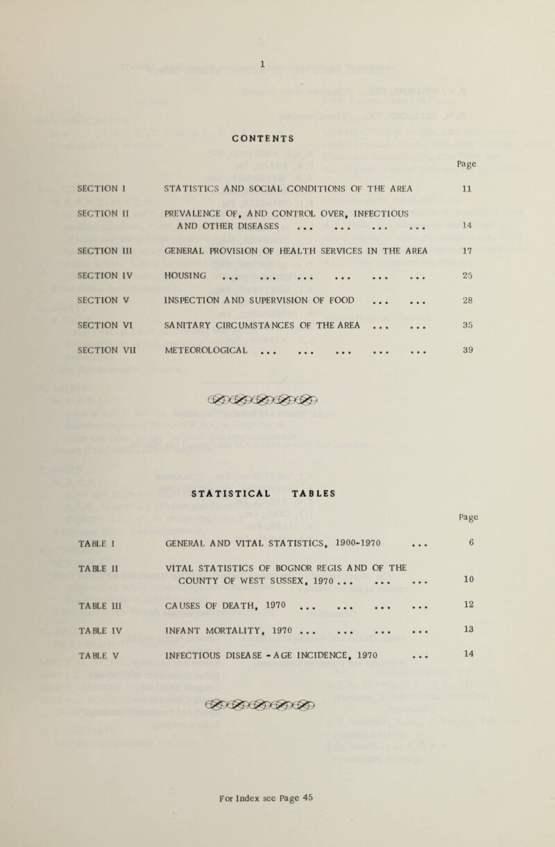 CONTENTS Page SECTION I STATISTICS AND SOCIAL CONDITIONS OF THE AREA 11 SECTION II PREVALENCE OF, AND CONTROL OVER, INFECTIOUS AND OTHER DISEASES . .. . . . 14 SECTION III GENERAL PROVISION OF HEALTH SERVICES IN THE AREA 17 SECTION IV HOUSING • • • • • • 25 SECTION V INSPECTION AND SUPERVISION OF FOOD • • • • • • 28 SECTION VI SANITARY CIRCUMSTANCES OF THE AREA • • • • • • 35 SECTION VII METEOROLOGICAL • • • 39 TABLE I TABLE II TABLE III TABLE IV TABLE V statistical tables GENERAL AND VITAL STATISTICS, 1900-1970 VITAL STATISTICS OF BOGNOR REGIS AND OF THE COUNTY OF WEST SUSSEX, 1970 CAUSES OF DEATH, 1970 INFANT MORTALITY, 1970 INFECTIOUS DISEASE - AGE INCIDENCE, 1970 Page 6 10 12 13 14 For Index see Page 45