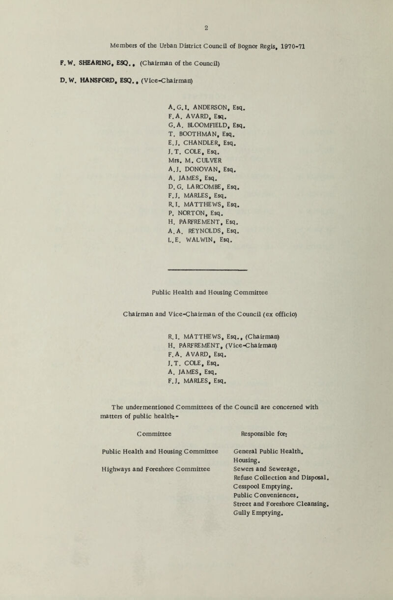 Members of the Urban District Council of Bognor Regis, 1970-71 F. W. SHEARING, ESQ. , (Chairman of the Council) D. W. HANSFORD, ESQ. # (Vice-Chairman) A.G.I, ANDERSON, Esq. F. A. AVARD, Esq. G. A. BLOOMFIELD, Esq. T. BOOTHMAN, Esq. E. J. CHANDLER, Esq. J.T. COLE, Esq. Mrs. M. CULVER A.J. DONOVAN, Esq. A. JAMES, Esq. D. G. LARCOMBE, Esq. F. J, MARLES, Esq. R.I. MATTHEWS, Esq. P. NORTON, Esq. H. PARFREMENT, Esq. A. A. REYNOLDS, Esq. L. E. WALW1N, Esq. Public Health and Housing Committee Chairman and Vice-Chairman of the Council (ex officio) R.I. MATTHEWS, Esq., (Chairman) H. PARFREMENT, (Vice-Chairman) F.A. AVARD, Esq. J.T. COLE, Esq. A. JAMES, Esq. F.J. MARLES, Esq. The undermentioned Committees of the Council are concerned with matters of public health:- Committee Responsible for; Public Health and Housing Committee Highways and Foreshore Committee General Public Health. Housing. Sewers and Sewerage. Refuse Collection and Disposal Cesspool Emptying. Public Conveniences. Street and Foreshore Cleansing Gully Emptying.