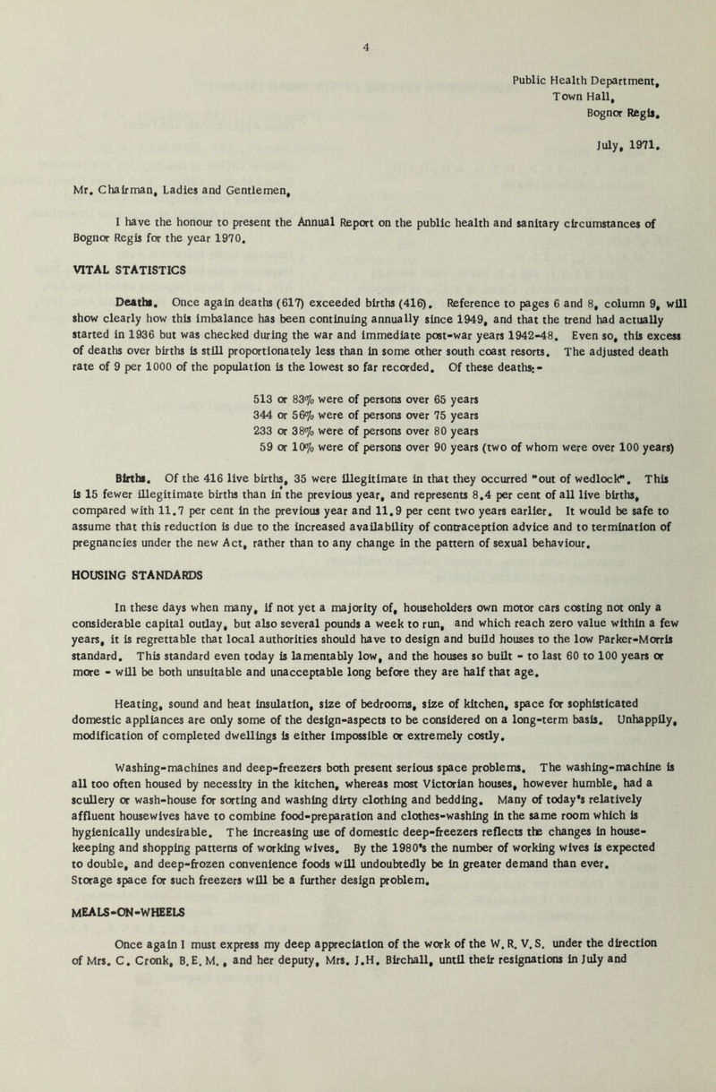 Public Health Department, Town Hall, Bognor Regis, July, 1971. Mr, Chairman, Ladies and Gentlemen, I have the honour to present the Annual Report on the public health and sanitary circumstances of Bognor Regis for the year 1970. VITAL STATISTICS Deaths. Once again deaths (617) exceeded births (416). Reference to pages 6 show clearly how this imbalance has been continuing annually since 1949, and that the started in 1936 but was checked during the war and immediate post-war years 1942-48. of deaths over births is still proportionately less than in some other south coast resorts, rate of 9 per 1000 of the population is the lowest so far recorded. Of these deaths;- 513 or 83% were of persons over 65 years 344 or 56% were of persons over 75 years 233 or 38% were of persons over 80 years 59 or 10% were of persons over 90 years (two of whom were over 100 years) Births. Of the 416 live births, 35 were illegitimate in that they occurred out of wedlock. This is 15 fewer illegitimate births than in the previous year, and represents 8.4 per cent of all live births, compared with 11.7 per cent in the previous year and 11.9 per cent two years earlier. It would be safe to assume that this reduction is due to the increased availability of contraception advice and to termination of pregnancies under the new Act, rather than to any change in the pattern of sexual behaviour. HOUSING STANDARDS In these days when many, if not yet a majority of, householders own motor cars costing not only a considerable capital outlay, but also several pounds a week to run, and which reach zero value within a few years, it is regrettable that local authorities should have to design and build houses to the low Parker-Morris standard. This standard even today is lamentably low, and the houses so built - to last 60 to 100 years or more - will be both unsuitable and unacceptable long before they are half that age. Heating, sound and heat insulation, size of bedrooms, size of kitchen, space for sophisticated domestic appliances are only some of the design-aspects to be considered on a long-term basis. Unhappily, modification of completed dwellings is either impossible or extremely costly. Washing-machines and deep-freezers both present serious space problems. The washing-machine is all too often housed by necessity in the kitchen, whereas most Victorian houses, however humble, had a scullery or wash-house for sorting and washing dirty clothing and bedding. Many of today’s relatively affluent housewives have to combine food-preparation and clothes-washing in the same room which is hygienically undesirable. The increasing use of domestic deep-freezers reflects the changes in house- keeping and shopping patterns of working wives. By the 1980’s the number of working wives is expected to double, and deep-frozen convenience foods will undoubtedly be in greater demand than ever. Storage space for such freezers will be a further design problem. meals-on-wheels Once again I must express my deep appreciation of the work of the W. R. V. S. under the direction of Mrs. C. Cronk, B. E. M., and her deputy, Mrs. J.H. Birchall, until their resignations in July and and 8, column 9, will trend had actually Even so, this excess The adjusted death