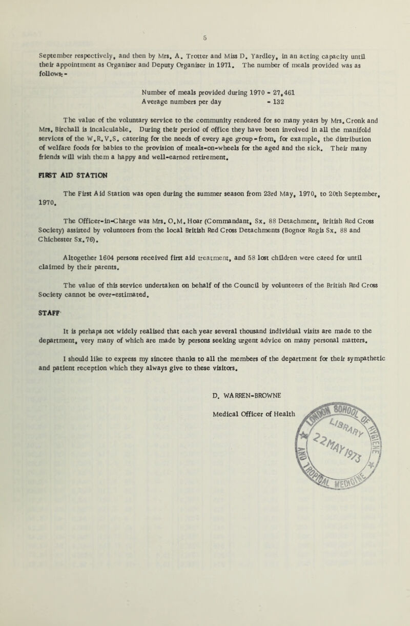 September respectively, and then by Mrs. A. Trotter and Miss D. Yardley, in an acting capacity until their appointment as Organiser and Deputy Organiser in 1971. The number of meals provided was as follows; - Number of meals provided during 1970 - 27,461 Average numbers per day - 132 The value of the voluntary service to the community rendered for so many years by Mrs.Cronk and Mrs. Birchall is incalculable. During their period of office they have been involved in all the manifold services of the W.R. V.S. catering for the needs of every age group-from, for example, the distribution of welfare foods for babies to the provision of meals-on-wheels for the aged and the sick. Their many friends will wish them a happy and well-earned retirement. FIRST AID STATION The First Aid Station was open during the summer season from 23rd May, 1970, to 20th September, 1970. The Officer-inCharge was Mrs. O.M. Hoar (Commandant, Sx. 88 Detachment, British Red Cross Society) assisted by volunteers from the local British Red Cross Detachments (Bognor Regis Sx. 88 and Chichester Sx.76). Altogether 1604 persons received first aid treatment, and 58 lost children were cared for until claimed by their parents. The value of this service undertaken on behalf of the Council by volunteers of the British Red Cross Society cannot be over-estimated. STAFF It is perhaps not widely realised that each year several thousand individual visits are made to the department, very many of which are made by persons seeking urgent advice on many personal matters. I should like to express my sincere thanks to all the members of the department for their sympathetic and patient reception which they always give to these visitors. D. WARREN-BROWNE Medical Officer of Health