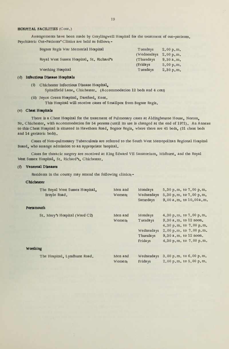 HOSPITAL FACILITIES (Corn.) Arrangements have been made by Graylingwell Hospital for the treatment of out-patients. Psychiatric Out-Patients*Clinics are held as follows;- Bognor Regis War Memorial Hospital Tuesdays 2.00 p.m. (Wednesdays 2.00 p.m. Royal West Sussex Hospital, St. Richard's (Thursdays 9.30 a.m. (Fridays 5.00 p.m. Worthing Hospital T uesdays 2.30 p.m. (d) Infectious Disease Hospitals (i) Chichester Infectious Disease Hospital, Spitalfield Lane, Chichester. (Accommodation 12 beds and 4 cots) (ii) Joyce Green Hospital, Dartford, Kent. This Hospital will receive cases of Smallpox from Bognor Regis. (e) Chest Hospitals There is a Chest Hospital for the treatment of Pulmonary cases at Aldingbourne House, Norton, Nr. Chichester, with accommodation for 54 persons (until its use is changed at the end of 1971). An Annexe to this Chest Hospital is situated in Hawthorn Road, Bognor Regis, where there are 45 beds, (31 chest beds and 14 geriatric beds). Cases of Non-pulmonary Tuberculosis are referred to the South West Metropolitan Regional Hospital Board, who arrange admission to an appropriate hsopital. Cases for thoracic surgery are received at King Edward VII Sanatorium, Midhurst, and the Royal West Sussex Hospital, St. Richard’s, Chichester. (f) Venereal Diseases Residents in the county may attend the following clinics; - Chichester The Royal West Sussex Hospital, Broyle Road. Men and Women; Mondays Wednesdays Saturdays 5.30 p.m. 5.30 p.m. 9.00 a.m. to 7.00 p. m. to 7.00 p.m. to 10.00a.m. Portsmouth St. Mary's Hospital (Ward C2) Men and Women; Mondays Tuesdays Wednesdays Thursdays Fridays 4.30 p.m. 9.30 a.m. 4.30 p.m. 2.00 p.m. 9.30 a.m. 4.30 p.m. to 7.00 p.m. to 12 noon, to 7.00 p.m. to 7.00 p.m. to 12 noon, to 7.00 p.m. Worthing The Hospital, Lyndhurst Road. Men and Women; Wednesdays Fridays 3.00 p.m. 2.00 p.m. to 6.00 p. m. to 5.00 p.m.