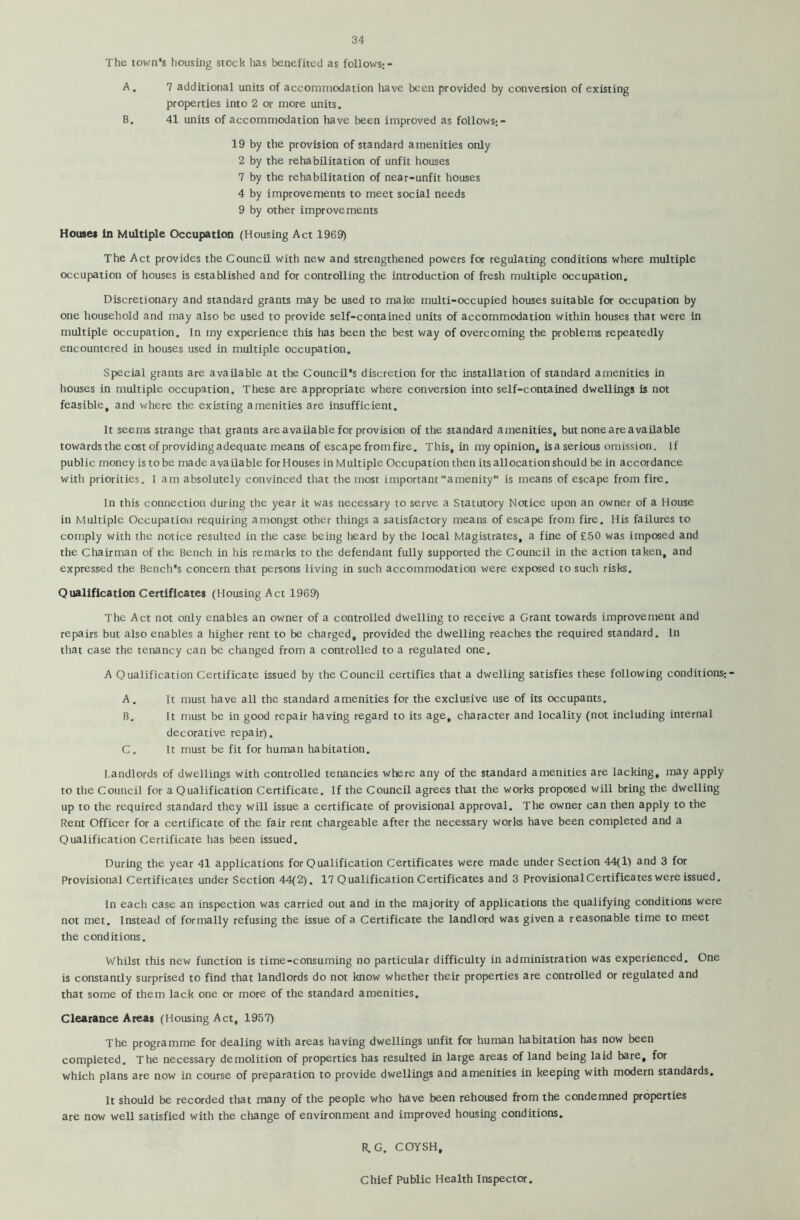 The town’s housing stock has benefited as follows;- A. 7 additional units of accommodation have been provided by conversion of existing properties into 2 or more units. B. 41 units of accommodation have been improved as follows;- 19 by the provision of standard amenities only 2 by the rehabilitation of unfit houses 7 by the rehabilitation of near-unfit houses 4 by improvements to meet social needs 9 by other improvements Houses in Multiple Occupation (Housing Act 1969) The Act provides the Council with new and strengthened powers for regulating conditions where multiple occupation of houses is established and for controlling the introduction of fresh multiple occupation. Discretionary and standard grants may be used to make multi-occupied houses suitable for occupation by one household and may also be used to provide self-contained units of accommodation within houses that were in multiple occupation. In my experience this has been the best way of overcoming the problems repeatedly encountered in houses used in multiple occupation. Special grants are available at the Council's discretion for the installation of standard amenities in houses in multiple occupation. These are appropriate where conversion into self-contained dwellings is not feasible, and where the existing amenities are insufficient. It seems strange that grants are available for provision of the standard amenities, but none a re available towards the cost of providing adequate means of escape from fire. This, in my opinion, is a serious omission. If public money is to be made available for Houses in Multiple Occupation then its allocation should be in accordance with priorities. I am absolutely convinced that the most important amenity is means of escape from fire. In this connection during the year it was necessary to serve a Statutory Notice upon an owner of a House in Multiple Occupation requiring amongst other things a satisfactory means of escape from fire. His failures to comply with the notice resulted in the case being heard by the local Magistrates, a fine of £50 was imposed and the Chairman of the Bench in his remarks to the defendant fully supported the Council in the action taken, and expressed the Bench's concern that persons living in such accommodation were exposed to such risks. Qualification Certificates (Housing Act 1969) The Act not only enables an owner of a controlled dwelling to receive a Grant towards improvement and repairs but also enables a higher rent to be charged, provided the dwelling reaches the required standard. In that case the tenancy can be changed from a controlled to a regulated one. A Qualification Certificate issued by the Council certifies that a dwelling satisfies these following conditions; - A. It must have all the standard amenities for the exclusive use of its occupants. B. It must be in good repair having regard to its age, character and locality (not including internal decorative repair). C. It must be fit for human habitation. Landlords of dwellings with controlled tenancies where any of the standard amenities are lacking, may apply to the Council for a Qualification Certificate. If the Council agrees that the works proposed will bring the dwelling up to the required standard they will issue a certificate of provisional approval. The owner can then apply to the Rent Officer for a certificate of the fair rent chargeable after the necessary works have been completed and a Qualification Certificate has been issued. During the year 41 applications for Qualification Certificates were made under Section 44(1) and 3 for Provisional Certificates under Section 44(2). 17 Qualification Certificates and 3 ProvisionalCertificates were issued. In each case an inspection was carried out and in the majority of applications the qualifying conditions were not met. Instead of formally refusing the issue of a Certificate the landlord was given a reasonable time to meet the conditions. Whilst this new function is time-consuming no particular difficulty in administration was experienced. One is constantly surprised to find that landlords do not know whether their properties are controlled or regulated and that some of them lack one or more of the standard amenities. Clearance Areas (Housing Act, 1957) The programme for dealing with areas having dwellings unfit for human habitation has now been completed. The necessary demolition of properties has resulted in large areas of land being laid bare, for which plans are now in course of preparation to provide dwellings and amenities in keeping with modern standards. It should be recorded that many of the people who have been rehoused from the condemned properties are now well satisfied with the change of environment and improved housing conditions. R.G. COYSH, Chief Public Health Inspector.