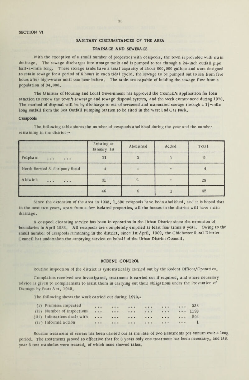 SECTION VI SANITARY CIRCUMSTANCES OF THE AREA DRAINAGE AND SEWERAGE With the exception of a small number of properties with cesspools, the town is provided with main drainage. The sewage discharges into storage tanks and is pumped to sea through a 24-inch outfall pipe half-a-mile long. These storage tanks have a total capacity of about 600,000 gallons and were designed to retain sewage for a period of 6 hours in each tidal cycle, the sewage to be pumped out to sea from five hours after high-water until one hour before. The tanks are capable of holding the sewage flow from a population of 34,000. The Minister of Housing and Local Government has approved the Council’s application for loan sanction to renew the town’s sewerage and sewage disposal system, and the work commenced during 1910. The method of disposal will be by discharge to sea of screened and macerated sewage through a lf-mile long outfall from the Sea Outfall Pumping Station to be sited in the West End Car Park. Cesspools The following table shows the number of cesspools abolished during the year and the number remaining in the district• - Existing at January 1st Abolished Added Total Felpham 11 3 1 9 North Bersted &■ Shripney Road 4 - - 4 A Id wick 31 2 - 29 46 5 1 42 Since the extension of the area in 1933, 1,590 cesspools have been abolished, and it is hoped that in the next two years, apart from a few isolated properties, all the houses in the district will have main drainage. A cesspool cleansing service has been in operation in the Urban District since the extension of boundaries in April 1933. All cesspools are completely emptied at least four times a year. Owing to the small number of cesspools remaining in the district, since 1st April, 1969, the Chichester Rural District Council has undertaken the emptying service on behalf of the Urban District Council. RODENT CONTROL Routine inspection of the district is systematically carried out by the Rodent Officer/Operative. Complaints received are investigated, treatment is carried out if required, and where necessary advice is given to complainants to assist them in carrying out their obligations under the Prevention of Damage by Pests Act, 1949. The following shows the work carried out during 1970:- (i) Premises inspected ... ... ... (ii) Number of inspections ... ... ... (iii) Infestations dealt with ... ... ... (iv) Informal action ... ... ... 338 1193 204 1 Routine treatment of sewers has been carried out at the rate of two treatments per annum over a long period. The treatments proved so effective that for 3 years only one treatment has been necessary, and last year 5 test manholes were treated, of which none showed takes.