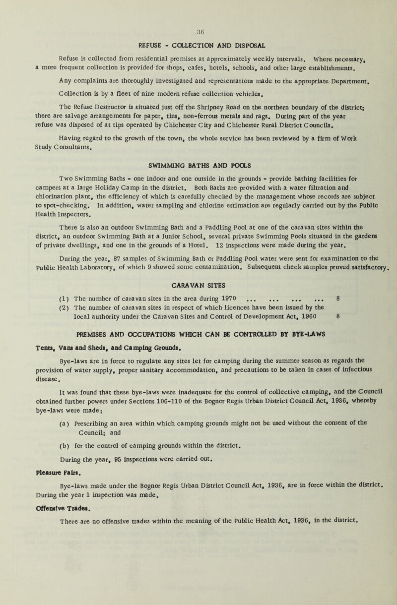 REFUSE - COLLECTION AND DISPOSAL Refuse is collected from residential premises at approximately weekly intervals. Where necessary, a more frequent collection is provided for shops, cafes, hotels, schools, and other large establishments. Any complaints are thoroughly investigated and representations made to the appropriate Department. Collection is by a fleet of nine modern refuse collection vehicles. The Refuse Destructor is situated just off the Shripney Road on the northern boundary of the district; there are salvage arrangements for paper, tins, non-ferrous metals and rags. During part of the year refuse was disposed of at tips operated by Chichester City and Chichester Rural District Councils. Having regard to the growth of the town, the whole service has been reviewed by a firm of Work Study Consultants. SWIMMING BATHS AND POOLS Two Swimming Baths - one indoor and one outside in the grounds - provide bathing facilities for campers at a large Holiday Camp in the district. Both Baths are provided with a water filtration and chlorination plant, the efficiency of which is carefully checked by the management whose records are subject to spot-checking. In addition, water sampling and chlorine estimation are regularly carried out by the Public Health Inspectors. There is also an outdoor Swimming Bath and a paddling Pool at one of the caravan sites within the district, an outdoor Swimming Bath at a Junior School, several private Swimming Pools situated in the gardens of private dwellings, and one in the grounds of a Hotel. 12 inspections were made during the year. During the year, 87 samples of Swimming Bath or Paddling Pool water were sent for examination to the Public Health Laboratory, of which 9 showed some contamination. Subsequent check samples proved satisfactory. CARAVAN SITES (1) The number of caravan sites in the area during 1970 8 (2) The number of caravan sites in respect of which licences have been issued by the local authority under the Caravan Sites and Control of Development Act, 1960 8 PREMISES AND OCCUPATIONS WHICH CAN BE CONTROLLED BY BYE-LAWS Tents, Vans and Sheds, and Camping Grounds. Bye-laws are in force to regulate any sites let for camping during the summer season as regards the provision of water supply, proper sanitary accommodation, and precautions to be taken in cases of infectious disease. It was found that these bye-laws were inadequate for the control of collective camping, and the Council obtained further powers under Sections 106-110 of the Bognor Regis Urban District Council Act, 1936, whereby bye-laws were made; (a) Prescribing an area within which camping grounds might not be used without the consent of the Council; and (b) for the control of camping grounds within the district. During the year, 95 inspections were carried out. Pleasure Fairs. Bye-laws made under the Bognor Regis Urban District Council Act, 1936, are in force within the district. During the year 1 inspection was made. Offensive Trades. There are no offensive trades within the meaning of the Public Health Act, 1936, in the district.