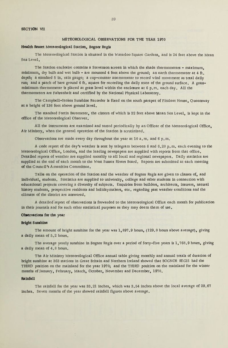 SECTION VII METEOROLOGICAL OBSERVATIONS FOR THE YEAR 1070 Health Retort Meteorological Station, Bognor Reglt The Meteorological Station is situated in the Waterloo Square Gardens, and is 24 feet above the Mean Sea Level. The Station enclosire contains a Stevenson screen in which the shade thermometers - maximum, minimum, dry bulb and wet bulb - are mounted 4 feet above the ground; an earth thermometer at 4 ft. depth; a standard 5 in. rain gauge; a cup-counter anemometer to record wind movement as total daily run; and a patch of bare ground 6 ft. square for recording the daily state of the ground surface. A grass- minimum thermometer is placed at grass level within the enclosure at 6 p.m. each day. All the thermometers are Fahrenheit and certified by the National Physical Laboratory. The Campbell-Stokes Sunshine Recorder is fixed on the south parapet of Fitzleet House, Queensway at a height of 136 feet above ground level. The standard Fortin Barometer, the cistern of which is 32 feet above Mean Sea Level, is kept in the office of the Meteorological Observer. All the instruments are examined and tested periodically by an Officer of the Meteorological Office, Air Ministry, when the general operation of the Station is scrutinized. Observations are made every day throughout the year at 10 a.m. and 6 p.m. A code report of the day's weather is sent by telegram between 6 and 6.20 p.m. each evening to the Meteorological Office, London, and the leading newspapers are supplied with reports from that office. Detailed reports of weather are supplied monthly to all local and regional newspapers. Daily statistics are supplied at the end of each month to the West Sussex Rivers Board. Reports are submitted at each meeting of the Council's Amenities Committee. Talks on the operation of the Station and the weather of Bognor Regis are given to classes of, and individual, students. Statistics are supplied to university, college and other students in connection with educational projects covering a diversity of subjects. Enquiries from builders, architects, insurers, natural history students, prospective residents and holidaymakers, etc. regarding past weather conditions and the climate of the district are answered. A detailed report of observations is forwarded to the Meteorological Office each month for publication in their journals and for such other statistical purposes as they may deem them of use. Observations for the year Bright Sunshine The amount of bright sunshine for the year was 1,897.9 hours, (129.0 hours above average), giving a daily mean of 5.2 hours. The average yearly sunshine in Bognor Regis over a period of forty-five years is 1,768.9 hours, giving a daily mean of 4.8 hours. The Air Ministry Meteorological Office annual table giving monthly and annual totals of duration of bright sunshine at 363 stations in Great Britain and Northern Ireland showed that BOGNOR REGIS had the THIRD position on the mainland for the year 1970; and the THIRD position on the mainland for the winter months of January, February, March, October, November and December, 1970. Rainfall The rainfall for the year was 33.21 inches, which was 3.54 inches above the local average of 29.67 inches. Seven months of the year showed rainfall figures above average.