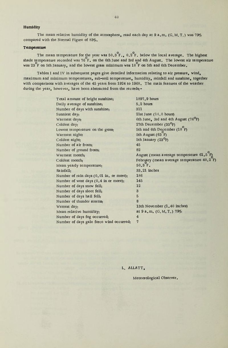 Humidity The mean relative humidity of the atmosphere, read each day at 9 a.m. (G. M.T.) was 79% compared with the Normal Figure of 83%. Temperature o o The mean temperature for the year was 50.3 F., 0.2 F. below the local average. The highest shade temperature recorded was 76 F. on the 6th June and 3rd and 4th August. The lowest air temperature was 23 F on 5th January, and the lowest grass minimum was 18 F on 5th and 6th December. Tables I and IV in subsequent pages give detailed information relating to air pressure, wind, maximum and minimum temperatures, sub-soil temperature, humidity, rainfall and sunshine, together with comparisons with averages of the 45 years from 1924 to 1968. The main features of the weather during the year, however, have been abstracted from the records; - Total amount of bright sunshine; Daily average of sunshine; Number of days with sunshine; Sunniest day; Warmest days; Coldest day; Lowest temperature on the grass; Warmest night: Coldest night; Number of air frosts; Number of ground frosts; Warmest month; Coldest month; Mean yearly temperature; Ra infall; Number of rain days (0.01 in. or more); Number of west days (0.4 in or more); Number of days snow fell; Number of days sleet fell; Number of days hail fell; Number of thunder storms; Wettest day; Mean relative humidity; Number of days fog occurred; Number of days gale force wind occurred; 1897.9 hours 5.2 hours 311 21st June (14.8 hours) 6th June, 3rd and 4th August (76°F) 27th December (33°F) 5th and 6th December (18 F) 5th August (63 F) 5th January (23°F) 45 82 August (mean average temperature 61.5 February (mean average temperature 40.2 F) 50.3°F. 33.21 inches 186 145 12 3 5 8 13th November (1.40 inches) at 9 a.m. (G. M.T.) 79% 4 7 L. ALLATT, Meteorological Observer.