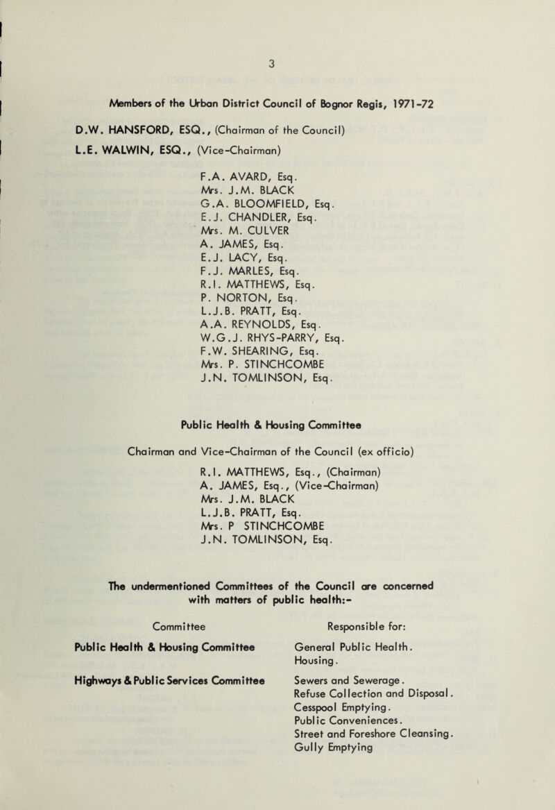 Members of the Urban District Council of Bognor Regis, 1971-72 D.W. HANSFORD, ESQ., (Chairman of the Council) L.E. WALWIN, ESQ., (Vice-Chairman) F. A. AVARD, Esq. Mrs. J.M. BLACK G. A. BLOOMFIELD, Esq. E.J. CHANDLER, Esq. 'Mrs. M. CULVER A. JAMES, Esq. E. J. LACY, Esq. F. J. MARLES, Esq. R.l. MATTHEWS, Esq. P. NORTON, Esq. L.J.B. PRATT, Esq. A.A. REYNOLDS, Esq. W.G.J. RHYS-PARRY, Esq. F.W. SHEARING, Esq. Mrs. P. STINCHCOMBE J.N. TOMLINSON, Esq. Public Health & Housing Committee Chairman and Vice-Chairman of the Council (ex officio) R.l. MATTHEWS, Esq., (Chairman) A. JAMES, Esq., (Vice-Chairman) Mrs. J.M. BLACK L.J.B. PRATT, Esq. Mrs. P STINCHCOMBE J.N. TOMLINSON, Esq. The undermentioned Committees of the Council ore concerned with matters of Committee Public Health & Housing Committee Highways & Public Services Committee public health:- Responsible for: General Public Health. Housing. Sewers and Sewerage. Refuse Collection and Disposal Cesspool Emptying. Public Conveniences. Street and Foreshore Cleansing Gully Emptying