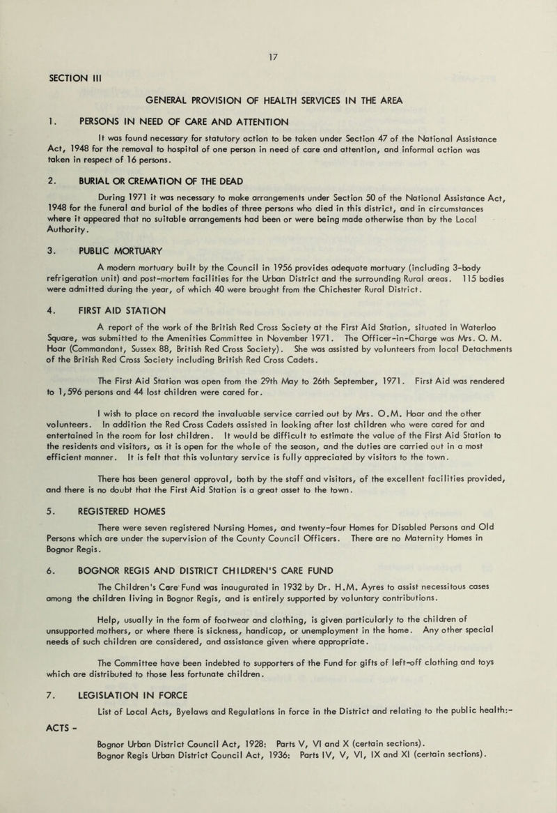 SECTION III GENERAL PROVISION OF HEALTH SERVICES IN THE AREA 1. PERSONS IN NEED OF CARE AND ATTENTION If was found necessary for statutory action to be taken under Section 47 of the National Assistance Act, 1948 for the removal to hospital of one person in need of care and attention, and informal action was taken in respect of 16 persons. 2. BURIAL OR CREA4ATION OF THE DEAD During 1971 it was necessary to make arrangements under Section 50 of the National Assistance Act, 1948 for the funeral and burial of the bodies of three persons who died in this district, and in circumstances where it appeared that no suitable arrangements had been or were being made otherwise than by the Local Authority. 3. PUBLIC MORTUARY A modern mortuary built by the Council in 1956 provides adequate mortuary (including 3-body refrigeration unit) and post-mortem facilities for the Urban District and the surrounding Rural areas. 115 bodies were admitted during the year, of which 40 were brought from the Chichester Rural District. 4. FIRST AID STATION A report of the work of the British Red Cross Society at the First Aid Station, situated in Waterloo Square, was submitted to the Amenities Committee in November 1971. The Officer-in-Charge was Mrs. O. M. Hoar (Commandant, Sussex 88, British Red Cross Society). She was assisted by volunteers from local Detachments of the British Red Cross Society including British Red Cross Cadets. The First Aid Station was open from the 29th May to 26th September, 1971. First Aid was rendered to 1,596 persons and 44 lost children were cared for. I wish to place on record the invaluable service carried out by Mrs. O.M. Hoar and the other volunteers. In addition the Red Cross Cadets assisted In looking after lost children who were cared for and entertained in the room for lost children. It would be difficult to estimate the value of the First Aid Station to the residents and visitors, as it is open for the whole of the season, and the duties are carried out in a most efficient manner. It Is felt that this voluntary service is fully appreciated by visitors to the town. There has been general approval, both by the staff and visitors, of the excellent facilities provided, and there is no doubt that the First Aid Station is a great asset to the town. 5. REGISTERED HOMES There were seven registered Nursing Homes, and twenty-four Homes for Disabled Persons and Old Persons which are under the supervision of the County Council Officers. There are no Maternity Homes in Bognor Regis. 6. BOGNOR REGIS AND DISTRICT CHILDREN'S CARE FUND The Children's Care Fund was inaugurated in 1932 by Dr. H.M. Ayres to assist necessitous cases among the children living in Bognor Regis, and is entirely supported by voluntary contributions. Help, usually in the form of footwear and clothing. Is given particularly to the children of unsupported mothers, or where there is sickness, handicap, or unemployment in the home. Any other special needs of such children are considered, and assistance given where appropriate. The Committee have been indebted to supporters of the Fund for gifts of left-off clothing and toys which are distributed to those less fortunate children. 7. LEGISLATION IN FORCE List of Local Acts, Byelaws and Regulations in force in the District and relating to the public health;- ACTS - Bognor Urban District Council Act, 1928: Parts V, VI and X (certain sections). Bognor Regis Urban District Council Act, 1936: Parts IV, V, VI, IX and XI (certain sections).