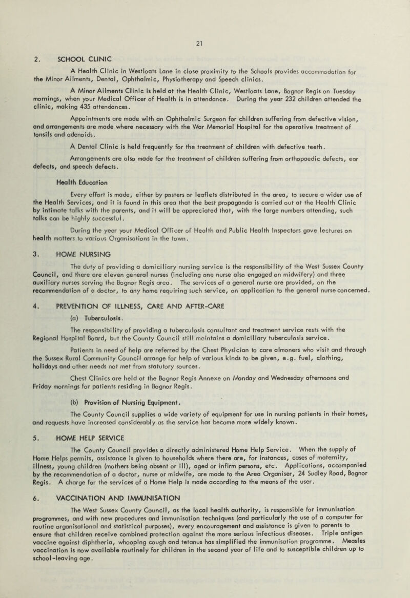 2. SCHOOL CLINIC A Health Clinic in Westloats Lane in close proximity to the Schools provides accommodation for the Minor Ailments, Dental, Ophthalmic, Physiotherapy and Speech clinics. A Minor Ailments Clinic is held at the Health Clinic, Westloats Lane, Bognor Regis on Tuesday mornings, when your Medical Officer of Health is in attendance. During the year 232 children attended the clinic, making 435 attendances. Appointments are made with an Ophthalmic Surgeon for children suffering from defective vision, and arrangements are made where necessary with the War Memorial Hospital for the operative treatment of tonsils and adenoids. A Dental Clinic is held frequently for the treatment of children with defective teeth. Arrangements are also made for the treatment of children suffering from orthopaedic defects, ear defects, and speech defects. Health Education Every effort is made, either by posters or leaflets distributed in the area, to secure a wider use of the Health Services, and it is found in this area that the best propaganda is carried out at the Health Clinic by intimate talks with the parents, and it will be appreciated that, with the large numbers attending, such talks can be highly successful. During the year your Medical Officer of Health and Public Health Inspectors gave lectures on health matters to various Organisations in the town. 3. HOME NURSING The duty of providing a domiciliary nursing service is the responsibility of the West Sussex County Council, and there are eleven general nurses (including one nurse also engaged on midwifery) and three auxiliary nurses serving the Bognor Regis area. The services of a general nurse are provided, on the recommendation of a doctor, to any home requiring such service, on application to the general nurse concerned. 4. PREVENTION OF ILLNESS, CARE AND AFTER-CARE (a) Tuberculosis. The responsibility of providing a tuberculosis consultant and treatment service rests with the Regional Hospital Board, but the County Council still maintains a domiciliary tuberculosis service. Patients in need of help are referred by the Chest Physician to care almoners who visit and through the Sussex Rural Community Council arrange for help of various kinds to be given, e.g. fuel, clothing, holidays and other needs not met from statutory sources. Chest Clinics are held at the Bognor Regis Annexe on Monday and Wednesday afternoons and Friday mornings for patients residing in Bognor Regis. (b) Provision of Nursing Equipment. The County Council supplies a wide variety of equipment for use in nursing patients in their homes, and requests have increased considerably as the service has become more widely known. 5. HOME HELP SERVICE The County Council provides a directly administered Home Help Service. When the supply of Home Helps permits, assistance is given to households where there are, for Instances, cases of maternity, illness, young children (mothers being absent or III), aged or infirm persons, etc. Applications, accompanied by the recommendation of a doctor, nurse or midwife, are made to the Area Organiser, 24 Sudley Road, Bognor Regis. A charge for the services of a Home Help is made according to the means of the user. 6. VACCINATION AND IMMUNISATION The West Sussex County Council, as the local health authority, is responsible for immunisation programmes, and with new procedures and immunisation techniques (and particularly the use of a computer for routine organisational and statistical purposes), every encouragement and assistance is given to parents to ensure that children receive combined protection against the more serious infectious diseases. Triple antigen vaccine against diphtheria, whooping cough and tetanus has simplified the immunisation programme. Measles vaccination is now available routinely for children in the second year of life and to susceptible children up to school-leaving age.