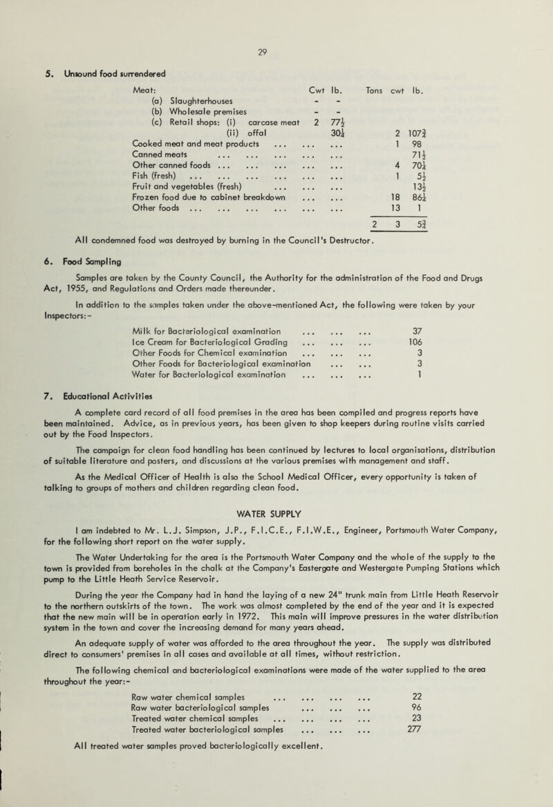 5. Unsound food surrendered Meat: Cwt lb. Tons cwt lb. (a) Slaughterhouses - (b) Wholesale premises - (c) Retail shops: (i) carcase meat 2 (ii) offal 30i 2 1071 Cooked meat and meat products 1 98 Canned meats 7H Other canned foods 4 70\ Fish (fresh) 1 Fruit and vegetables (fresh) 13^ Frozen food due to cabinet breakdown 18 86i Other foods 13 1 2 3 5| All condemned food was destroyed by burning in the Council's Destructor. 6. Food Sampling Samples are taken by the County Council, the Authority for the administration of the Food and Drugs Act, 1955, and Regulations and Orders made thereunder. In addition to the scimples taken under the above-mentioned Act, the following were taken by your Inspectors:- Milk for Bacteriological examination 37 Ice Cream for Bacteriological Grading 106 Other Foods for Chemical examination 3 Other Foods for Bacteriological examination 3 Water for Bacteriological examination 1 7. Educational Activities A complete card record of all food premises in the area has been compiled and progress reports have been maintained. Advice, as in previous years, has been given to shop keepers during routine visits carried out by the Food Inspectors. The campaign for clean food handling has been continued by lectures to local organisations, distribution of suitable literature and posters, and discussions at the various premises with management and staff. As the Medical Officer of Health is also the School Medical Officer, every opportunity is taken of talking to groups of mothers and children regarding clean food. WATER SUPPLY I am indebted to Mr. L.J. Simpson, J.P., F.I.C.E., F.I.W.E., Engineer, Portsmouth Water Company, for the following short report on the water supply. The Water Undertaking for the area is the Portsmouth Water Company and the whole of the supply to the town is provided from boreholes in the chalk at the Company's Eastergate and Westergate Pumping Stations which pump to the Little Heath Service Reservoir. During the year the Company had in hand the laying of a new 24 trunk main from Little Heath Reservoir to the northern outskirts of the town. The work was almost completed by the end of the year and it is expected that the new main will be in operation early in 1972. This main will improve pressures in the water distribution system in the town and cover the increasing demand for many years ahead. An adequate supply of water was afforded to the area throughout the year. The supply was distributed direct to consumers' premises in all cases and available at all times, without restriction. The following chemical and bacteriological examinations were made of the water supplied to the area throughout the year:- Raw water chemical samples Raw water bacteriological samples Treated water chemical samples Treated water bacteriological samples 22 96 23 277 All treated water samples proved bacteriologically excellent.